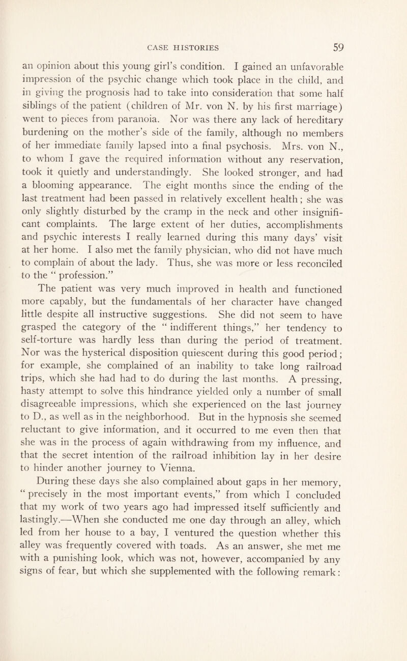 an opinion about this young girl’s condition. I gained an unfavorable impression of the psychic change which took place in the child, and in giving the prognosis had to take into consideration that some half siblings of the patient (children of Mr. von N. by his first marriage) went to pieces from paranoia. Nor was there any lack of hereditary burdening on the mother’s side of the family, although no members of her immediate family lapsed into a final psychosis. Mrs. von N., to whom I gave the required information without any reservation, took it quietly and understanding^. She looked stronger, and had a blooming appearance. The eight months since the ending of the last treatment had been passed in relatively excellent health; she was only slightly disturbed by the cramp in the neck and other insignifi¬ cant complaints. The large extent of her duties, accomplishments and psychic interests I really learned during this many days’ visit at her home. I also met the family physician, who did not have much to complain of about the lady. Thus, she was more or less reconciled to the “ profession.” The patient was very much improved in health and functioned more capably, but the fundamentals of her character have changed little despite all instructive suggestions. She did not seem to have grasped the category of the “ indifferent things,” her tendency to self-torture was hardly less than during the period of treatment. Nor was the hysterical disposition quiescent during this good period; for example, she complained of an inability to take long railroad trips, which she had had to do during the last months. A pressing, hasty attempt to solve this hindrance yielded only a number of small disagreeable impressions, which she experienced on the last journey to D., as well as in the neighborhood. But in the hypnosis she seemed reluctant to give information, and it occurred to me even then that she was in the process of again withdrawing from my influence, and that the secret intention of the railroad inhibition lay in her desire to hinder another journey to Vienna. During these days she also complained about gaps in her memory, “ precisely in the most important events,” from which I concluded that my work of two years ago had impressed itself sufficiently and lastingly.—When she conducted me one day through an alley, which led from her house to a bay, I ventured the question whether this alley was frequently covered with toads. As an answer, she met me with a punishing look, which was not, however, accompanied by any signs of fear, but which she supplemented with the following remark: