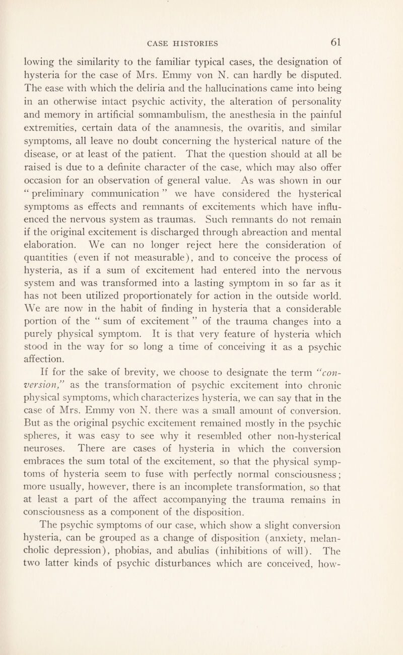 lowing the similarity to the familiar typical cases, the designation of hysteria for the case of Mrs. Emmy von N. can hardly be disputed. The ease with which the deliria and the hallucinations came into being in an otherwise intact psychic activity, the alteration of personality and memory in artificial somnambulism, the anesthesia in the painful extremities, certain data of the anamnesis, the ovaritis, and similar symptoms, all leave no doubt concerning the hysterical nature of the disease, or at least of the patient. That the question should at all be raised is due to a definite character of the case, which may also offer occasion for an observation of general value. As was shown in our “ preliminary communication  we have considered the hysterical symptoms as effects and remnants of excitements which have influ¬ enced the nervous system as traumas. Such remnants do not remain if the original excitement is discharged through abreaction and mental elaboration. We can no longer reject here the consideration of quantities (even if not measurable), and to conceive the process of hysteria, as if a sum of excitement had entered into the nervous system and was transformed into a lasting symptom in so far as it has not been utilized proportionately for action in the outside world. We are now in the habit of finding in hysteria that a considerable portion of the “ sum of excitement ” of the trauma changes into a purely physical symptom. It is that very feature of hysteria which stood in the way for so long a time of conceiving it as a psychic affection. If for the sake of brevity, we choose to designate the term “con¬ version” as the transformation of psychic excitement into chronic physical symptoms, which characterizes hysteria, we can say that in the case of Mrs. Emmy von N. there was a small amount of conversion. But as the original psychic excitement remained mostly in the psychic spheres, it was easy to see why it resembled other non-hysterical neuroses. There are cases of hysteria in which the conversion embraces the sum total of the excitement, so that the physical symp¬ toms of hysteria seem to fuse with perfectly normal consciousness; more usually, however, there is an incomplete transformation, so that at least a part of the affect accompanying the trauma remains in consciousness as a component of the disposition. The psychic symptoms of our case, which show a slight conversion hysteria, can be grouped as a change of disposition (anxiety, melan¬ cholic depression), phobias, and abulias (inhibitions of will). The two latter kinds of psychic disturbances which are conceived, how-