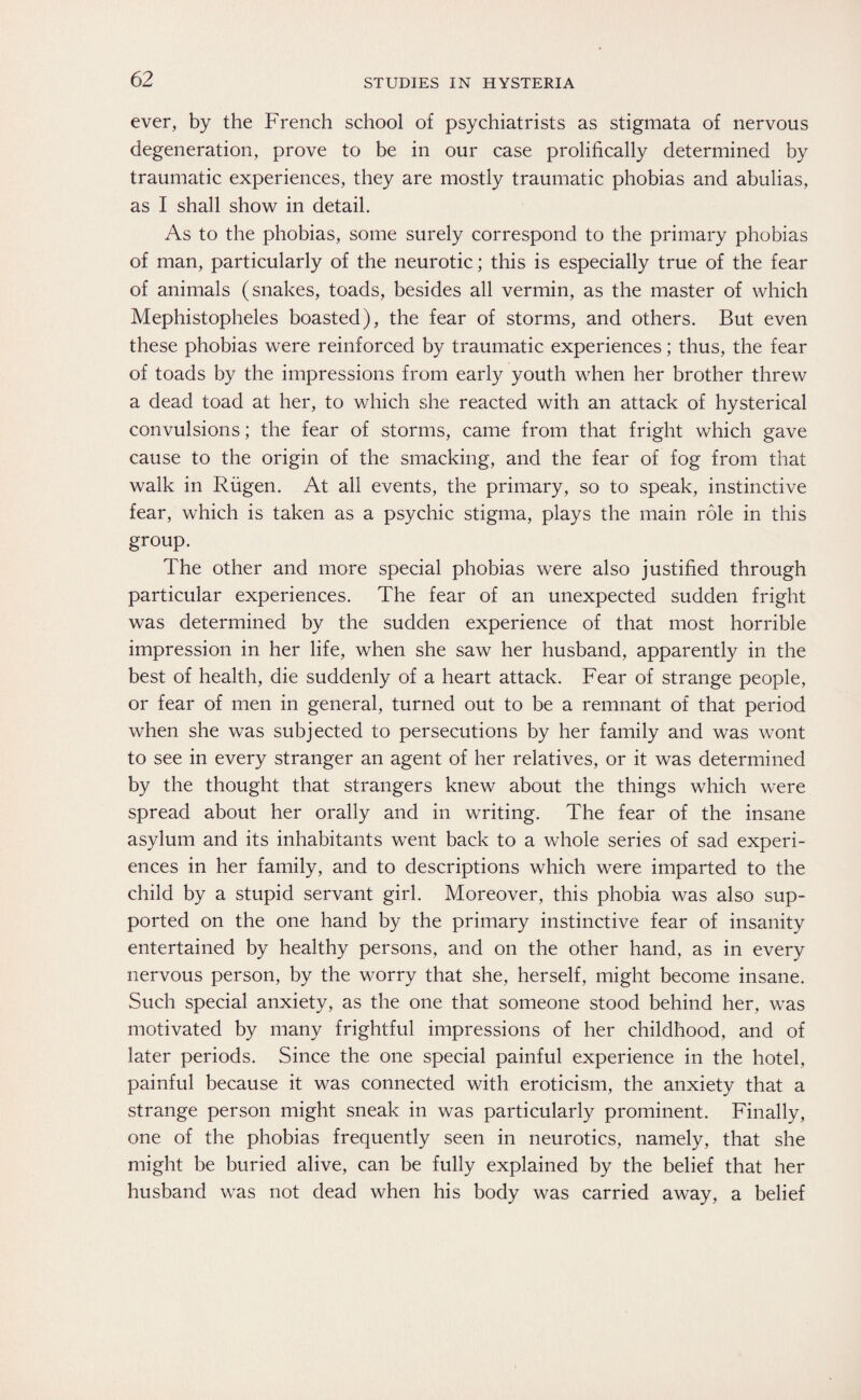 ever, by the French school of psychiatrists as stigmata of nervous degeneration, prove to be in our case prolifically determined by traumatic experiences, they are mostly traumatic phobias and abulias, as I shall show in detail. As to the phobias, some surely correspond to the primary phobias of man, particularly of the neurotic; this is especially true of the fear of animals (snakes, toads, besides all vermin, as the master of which Mephistopheles boasted), the fear of storms, and others. But even these phobias were reinforced by traumatic experiences; thus, the fear of toads by the impressions from early youth when her brother threw a dead toad at her, to which she reacted with an attack of hysterical convulsions; the fear of storms, came from that fright which gave cause to the origin of the smacking, and the fear of fog from that walk in Rügen. At all events, the primary, so to speak, instinctive fear, which is taken as a psychic stigma, plays the main role in this group. The other and more special phobias were also justified through particular experiences. The fear of an unexpected sudden fright was determined by the sudden experience of that most horrible impression in her life, when she saw her husband, apparently in the best of health, die suddenly of a heart attack. Fear of strange people, or fear of men in general, turned out to be a remnant of that period when she was subjected to persecutions by her family and was wont to see in every stranger an agent of her relatives, or it was determined by the thought that strangers knew about the things which were spread about her orally and in writing. The fear of the insane asylum and its inhabitants went back to a whole series of sad experi¬ ences in her family, and to descriptions which were imparted to the child by a stupid servant girl. Moreover, this phobia was also sup¬ ported on the one hand by the primary instinctive fear of insanity entertained by healthy persons, and on the other hand, as in every nervous person, by the worry that she, herself, might become insane. Such special anxiety, as the one that someone stood behind her, was motivated by many frightful impressions of her childhood, and of later periods. Since the one special painful experience in the hotel, painful because it was connected with eroticism, the anxiety that a strange person might sneak in was particularly prominent. Finally, one of the phobias frequently seen in neurotics, namely, that she might be buried alive, can be fully explained by the belief that her husband was not dead when his body was carried away, a belief