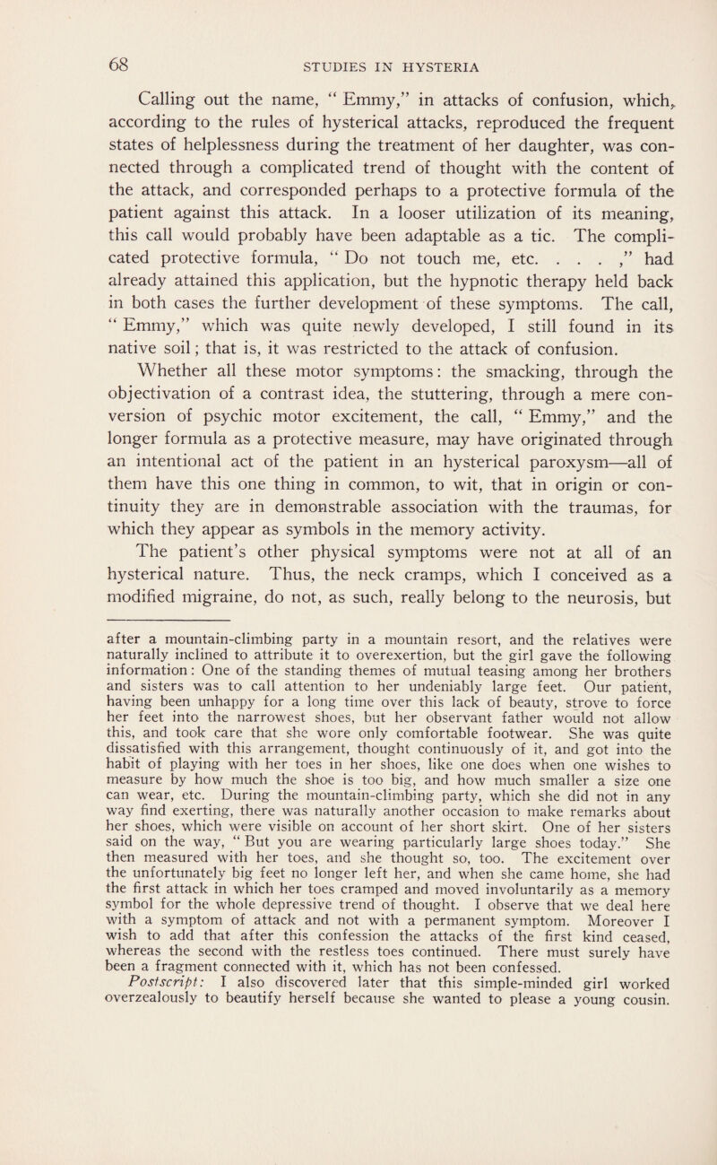 Calling out the name, “ Emmy,” in attacks of confusion, which* according to the rules of hysterical attacks, reproduced the frequent states of helplessness during the treatment of her daughter, was con¬ nected through a complicated trend of thought with the content of the attack, and corresponded perhaps to a protective formula of the patient against this attack. In a looser utilization of its meaning, this call would probably have been adaptable as a tic. The compli¬ cated protective formula, “ Do not touch me, etc. . . . ,” had already attained this application, but the hypnotic therapy held back in both cases the further development of these symptoms. The call, “ Emmy,” which was quite newly developed, I still found in its native soil; that is, it was restricted to the attack of confusion. Whether all these motor symptoms: the smacking, through the objectivation of a contrast idea, the stuttering, through a mere con¬ version of psychic motor excitement, the call, “ Emmy,” and the longer formula as a protective measure, may have originated through an intentional act of the patient in an hysterical paroxysm—all of them have this one thing in common, to wit, that in origin or con¬ tinuity they are in demonstrable association with the traumas, for which they appear as symbols in the memory activity. The patient’s other physical symptoms were not at all of an hysterical nature. Thus, the neck cramps, which I conceived as a modified migraine, do not, as such, really belong to the neurosis, but after a mountain-climbing party in a mountain resort, and the relatives were naturally inclined to attribute it to overexertion, but the girl gave the following information: One of the standing themes of mutual teasing among her brothers and sisters was to call attention to her undeniably large feet. Our patient, having been unhappy for a long time over this lack of beauty, strove to force her feet into the narrowest shoes, but her observant father would not allow this, and took care that she wore only comfortable footwear. She was quite dissatisfied with this arrangement, thought continuously of it, and got into the habit of playing with her toes in her shoes, like one does when one wishes to measure by how much the shoe is too big, and how much smaller a size one can wear, etc. During the mountain-climbing party, which she did not in any way find exerting, there was naturally another occasion to make remarks about her shoes, which were visible on account of her short skirt. One of her sisters said on the way, “ But you are wearing particularly large shoes today.” She then measured with her toes, and she thought so, too. The excitement over the unfortunately big feet no longer left her, and when she came home, she had the first attack in which her toes cramped and moved involuntarily as a memory symbol for the whole depressive trend of thought. I observe that we deal here with a symptom of attack and not with a permanent symptom. Moreover I wish to add that after this confession the attacks of the first kind ceased, whereas the second with the restless toes continued. There must surely have been a fragment connected with it, which has not been confessed. Postscript: I also discovered later that this simple-minded girl worked overzealously to beautify herself because she wanted to please a young cousin.