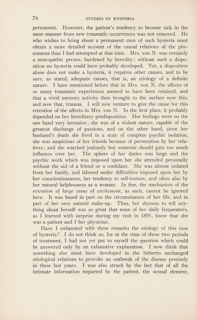 permanent. However, the patient’s tendency to become sick in the same manner from new traumatic occurrences was not removed. He who wishes to bring about a permanent cure of such hysteria must obtain a more detailed account of the causal relations of the phe¬ nomena than I had attempted at that time. Mrs. von N. was certainly a neuropathic person, burdened by heredity; without such a dispo¬ sition no hysteria could have probably developed. Yet, a disposition alone does not make a hysteria, it requires other causes, and to be sure, as stated, adequate causes, that is, an etiology of a definite nature. I have mentioned before that in Mrs. von N. the affects of so many traumatic experiences seemed to have been retained, and that a vivid memory activity then brought to the surface now this, and now that, trauma. I will now venture to give the cause for this retention of the affects in Mrs. von N. In the first place, it probably depended on her hereditary predisposition. Her feelings were on the one hand very intensive; she was of a violent nature, capable of the greatest discharge of passions, and on the other hand, since her husband’s death she lived in a state of complete psychic isolation, she was suspicious of her friends because of persecution by her rela¬ tives; and she watched jealously lest someone should gain too much influence over her. The sphere of her duties was large and the psychic work which was imposed upon her she attended personally without the aid of a friend or a confidant. She was almost isolated from her family, and labored under difficulties imposed upon her by her conscientiousness, her tendency to self-torture, and often also by her natural helplessness as a woman. In fine, the mechanism of the retention of large sums of excitement, as such, cannot be ignored here. It was based in part on the circumstances of her life, and in part of her own natural make-up. Thus, her shyness to tell any¬ thing about herself was so great that none of her daily frequenters, as I learned with surprise during my visit in 1891, knew that she was a patient and I her physician. Have I exhausted with these remarks the etiology of this case of hysteria? I do not think so, for at the time of these two periods of treatment, I had not yet put to myself the question which could be answered only by an exhaustive explanation. I now think that something else must have developed in the hitherto unchanged etiological relations to provoke an outbreak of the disease precisely in these last years. I was also struck by the fact that of all the intimate information imparted by the patient, the sexual element,