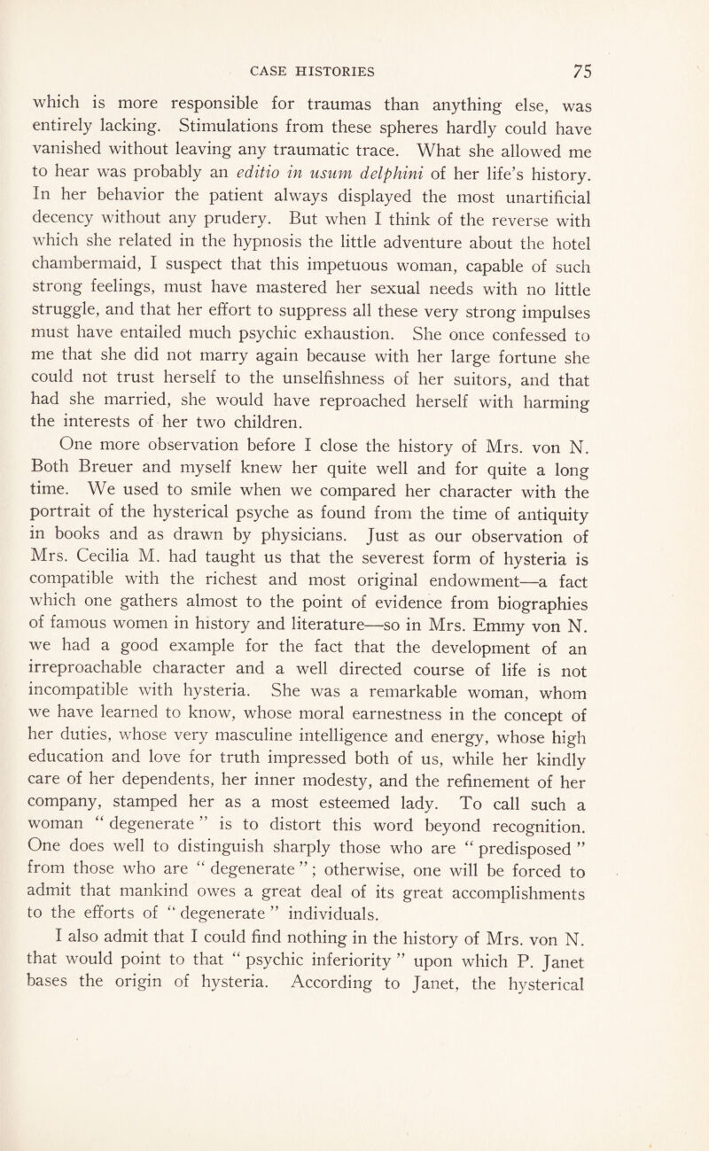 which is more responsible for traumas than anything else, was entirely lacking. Stimulations from these spheres hardly could have vanished without leaving any traumatic trace. What she allowed me to hear was probably an editio in usum delphini of her life’s history. In her behavior the patient always displayed the most unartificial decency without any prudery. But when I think of the reverse with which she related in the hypnosis the little adventure about the hotel chambermaid, I suspect that this impetuous woman, capable of such strong feelings, must have mastered her sexual needs with no little struggle, and that her effort to suppress all these very strong impulses must have entailed much psychic exhaustion. She once confessed to me that she did not marry again because with her large fortune she could not trust herself to the unselfishness of her suitors, and that had she married, she would have reproached herself with harming the interests of her two children. One more observation before I close the history of Mrs. von N. Both Breuer and myself knew her quite well and for quite a long time. We used to smile when we compared her character with the portrait of the hysterical psyche as found from the time of antiquity in books and as drawn by physicians. Just as our observation of Mrs. Cecilia M. had taught us that the severest form of hysteria is compatible with the richest and most original endowment—a fact which one gathers almost to the point of evidence from biographies of famous women in history and literature—so in Mrs. Emmy von N. we had a good example for the fact that the development of an irreproachable character and a well directed course of life is not incompatible with hysteria. She was a remarkable woman, whom we have learned to know, whose moral earnestness in the concept of her duties, whose very masculine intelligence and energy, whose high education and love for truth impressed both of us, while her kindly care of her dependents, her inner modesty, and the refinement of her company, stamped her as a most esteemed lady. To call such a woman “ degenerate ” is to distort this word beyond recognition. One does well to distinguish sharply those who are “ predisposed ” from those who are “ degenerate ”; otherwise, one will be forced to admit that mankind owes a great deal of its great accomplishments to the efforts of “ degenerate ” individuals. I also admit that I could find nothing in the history of Mrs. von N. that would point to that “ psychic inferiority ” upon which P. Janet bases the origin of hysteria. According to Janet, the hysterical