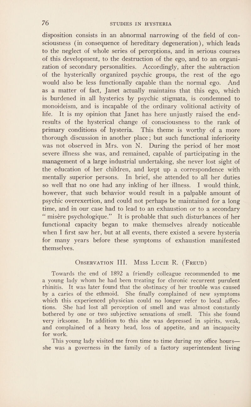 disposition consists in an abnormal narrowing of the field of con¬ sciousness (in consequence of hereditary degeneration), which leads to the neglect of whole series of perceptions, and in serious courses of this development, to the destruction of the ego, and to an organi¬ zation of secondary personalities. Accordingly, after the subtraction of the hysterically organized psychic groups, the rest of the ego would also be less functionally capable than the normal ego. And as a matter of fact, Janet actually maintains that this ego, which is burdened in all hysterics by psychic stigmata, is condemned to monoideism, and is incapable of the ordinary volitional activity of life. It is my opinion that Janet has here unjustly raised the end- results of the hysterical change of consciousness to the rank of primary conditions of hysteria. This theme is worthy of a more thorough discussion in another place; but such functional inferiority was not observed in Mrs. von N. During the period of her most severe illness she was, and remained, capable of participating in the management of a large industrial undertaking, she never lost sight of the education of her children, and kept up a correspondence with mentally superior persons. In brief, she attended to all her duties so well that no one had any inkling of her illness. I would think, however, that such behavior would result in a palpable amount of psychic overexertion, and could not perhaps be maintained for a long time, and in our case had to lead to an exhaustion or to a secondary “ misere psychologique.” It is probable that such disturbances of her functional capacity began to make themselves already noticeable when I first saw her, but at all events, there existed a severe hysteria for many years before these symptoms of exhaustion manifested themselves. Observation III. Miss Lucie R. (Freud) Towards the end of 1892 a friendly colleague recommended to me a young lady whom he had been treating for chronic recurrent purulent rhinitis. It was later found that the obstinacy of her trouble was caused by a caries of the ethmoid. She finally complained of new symptoms which this experienced physician could no longer refer to local affec¬ tions. She had lost all perception of smell and was almost constantly bothered by one or two subjective sensations of smell. This she found very irksome. In addition to this she was depressed in spirits, weak, and complained of a heavy head, loss of appetite, and an incapacity for work. This young lady visited me from time to time during my office hours— she was a governess in the family of a factory superintendent living