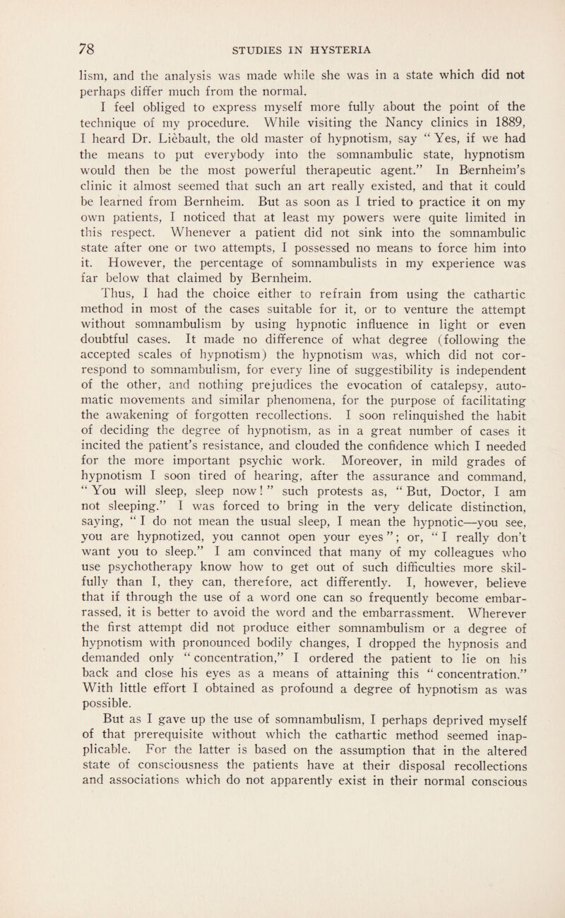 lism, and the analysis was made while she was in a state which did not perhaps differ much from the normal. I feel obliged to express myself more fully about the point of the technique of my procedure. While visiting the Nancy clinics in 1889, I heard Dr. Liebault, the old master of hypnotism, say “ Yes, if we had the means to put everybody into the somnambulic state, hypnotism would then be the most powerful therapeutic agent/’ In Bernheim’s clinic it almost seemed that such an art really existed, and that it could be learned from Bernheim. But as soon as I tried to practice it on my own patients, I noticed that at least my powers were quite limited in this respect. Whenever a patient did not sink into the somnambulic state after one or two attempts, I possessed no means to force him into it. However, the percentage of somnambulists in my experience was far below that claimed by Bernheim. Thus, I had the choice either to refrain from using the cathartic method in most of the cases suitable for it, or to venture the attempt without somnambulism by using hypnotic influence in light or even doubtful cases. It made no difference of what degree (following the accepted scales of hypnotism) the hypnotism was, which did not cor¬ respond to somnambulism, for every line of suggestibility is independent of the other, and nothing prejudices the evocation of catalepsy, auto¬ matic movements and similar phenomena, for the purpose of facilitating the awakening of forgotten recollections. I soon relinquished the habit of deciding the degree of hypnotism, as in a great number of cases it incited the patient’s resistance, and clouded the confidence which I needed for the more important psychic work. Moreover, in mild grades of hypnotism I soon tired of hearing, after the assurance and command, “You will sleep, sleep now!” such protests as, “ But, Doctor, I am not sleeping.” I was forced to bring in the very delicate distinction, saying, “ I do not mean the usual sleep, I mean the hypnotic—you see, you are hypnotized, you cannot open your eyes ”; or, “ I really don’t want you to sleep.” I am convinced that many of my colleagues who use psychotherapy know how to get out of such difficulties more skil¬ fully than I, they can, therefore, act differently. I, however, believe that if through the use of a word one can so frequently become embar¬ rassed, it is better to avoid the word and the embarrassment. Wherever the first attempt did not produce either somnambulism or a degree of hypnotism with pronounced bodily changes, I dropped the hypnosis and demanded only “ concentration,” I ordered the patient to lie on his back and close his eyes as a means of attaining this “ concentration.” With little effort I obtained as profound a degree of hypnotism as was possible. But as I gave up the use of somnambulism, I perhaps deprived myself of that prerequisite without which the cathartic method seemed inap¬ plicable. For the latter is based on the assumption that in the altered state of consciousness the patients have at their disposal recollections and associations which do not apparently exist in their normal conscious