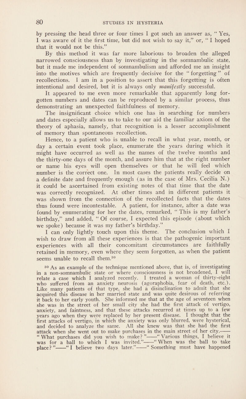 by pressing the head three or four times I got such an answer as, “ Yes, I was aware of it the first time, but did not wish to say it,” or, “ I hoped that it would not be this.” By this method it was far more laborious to broaden the alleged narrowed consciousness than by investigating in the somnambulic state, but it made me independent of somnambulism and afforded me an insight into the motives which are frequently decisive for the “ forgetting ” of recollections. I am in a position to assert that this forgetting is often intentional and desired, but it is always only manifestly successful. It appeared to me even more remarkable that apparently long for¬ gotten numbers and dates can be reproduced by a similar process, thus demonstrating an unexpected faithfulness of memory. The insignificant choice which one has in searching for numbers and dates especially allows us to take to our aid the familiar axiom of the theory of aphasia, namely, that recognition is a lesser accomplishment of memory than spontaneous recollection. Hence, to a patient who is unable to recall in what year, month, or day a certain event took place, enumerate the years during which it might have occurred as well as the names of the twelve months and the thirty-one days of the month, and assure him that at the right number or name his eyes will open themselves or that he will feel which number is the correct one. In most cases the patients really decide on a definite date and frequently enough (as in the case of Mrs. Cecilia N.) it could be ascertained from existing notes of that time that the date was correctly recognized. At other times and in different patients it was shown from the connection of the recollected facts that the dates thus found were incontestable. A patient, for instance, after a date was found by enumerating for her the dates, remarked, “ This is my father’s birthday,” and added, “ Of course, I expected this episode (about which we spoke) because it was my father’s birthday.” I can only lightly touch upon this theme. The conclusion which I wish to draw from all these experiences is that the pathogenic important experiences with all their concomitant circumstances are faithfully retained in memory, even where they seem forgotten, as when the patient seems unable to recall them.30 30 As an example of the technique mentioned above, that is, of investigating in a non-somnambulic state or where consciousness is not broadened, I will relate a case which I analyzed recently. I treated a woman of thirty-eight who suffered from an anxiety neurosis (agoraphobia, fear of death, etc.). Like many patients of that type, she had a disinclination to admit that she acquired this disease in her married state and was quite desirous of referring it back to her early youth. She informed me that at the age of seventeen when she was in the street of her small city she had the first attack of vertigo, anxiety, and faintness, and that these attacks recurred at times up to a few years ago when they were replaced by her present disease. I thought that the first attacks of vertigo, in which the anxiety was only blurred, were hysterical, and decided to analyze the same. All she knew was that she had the first attack when she went out to make purchases in the main street of her city.- “What purchases did you wish to make?”-“Various things, I believe it was for a ball to which I was invited.”-“ When was the ball to take place?”-“I believe two days later.”-“Something must have happened
