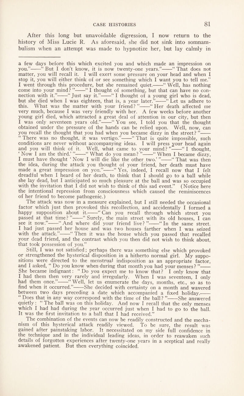 After this long but unavoidable digression, I now return to the history of Miss Lucie R. As aforesaid, she did not sink into somnam¬ bulism when an attempt was made to hypnotize her, but lay calmly in a few days before this which excited you and which made an impression on you.”-“ But I don’t know, it is now twenty-one years.”-“ That does not matter, you will recall it. I will exert some pressure on your head and when I stop it, you will either think of or see something which I want you to tell me.” I went through this procedure, but she remained quiet.-“ Well, has nothing come into your mind? ”-“ I thought of something, but that can have no con¬ nection with it.”-“Just say it.”-“ I thought of a young girl who is dead, but she died when I was eighteen, that is, a year later.”-“ Let us adhere to this. What was the matter with your friend?”-“Her death affected me very much, because I was very friendly with her. A few weeks before another young girl died, which attracted a great deal of attention in our city, but then I was only seventeen years old.”-“You see, I told you that the thought obtained under the pressure of the hands can be relied upon. Well, now, can you recall the thought that you had when you became dizzy in the street? ”- “ There was no thought, it was vertigo.”-“ That is quite impossible, such conditions are never without accompanying ideas. I will press your head again and you will think of it. Well, what came to your mind?”-“I thought, ‘ Now I am the third.’ ”-“ What do you mean? ”-“When I became dizzy, I must have thought ‘ Now I will die like the other two.’ ”-“ That was then the idea, during the attack you thought of your friend, her death must have made a great impression on you.”-“Yes, indeed, I recall now that I felt dreadful when I heard of her death, to think that I should go to a ball while she lay dead, but I anticipated so much pleasure at the ball and was so occupied with the invitation that I did not wish to think of this sad event.” (Notice here the intentional repression from consciousness which caused the reminiscences of her friend to become pathogenic.) The attack was now in a measure explained, but I still needed the occasional factor which just then provoked this recollection, and accidentally I formed a happy supposition about it.--“ Can you recall through which street you passed at that time?”-“Surely, the main street with its old houses, I can see it now.”-“And where did your friend live?”-“In the same street. I had just passed her house and was two houses farther when I was seized with the attack.”-“ Then it was the house which you passed that recalled your dead friend, and the contrast which you then did not wish to think about, that took possession of you.” Still, I was not satisfied; perhaps there was something else which provoked or strengthened the hysterical disposition in a hitherto normal girl. My suppo¬ sitions were directed to the menstrual indisposition as an appropriate factor, and I asked, “ Do you know when during that month you had your menses ? ”-- She became indignant: “ Do you expect me to know that ? I only know that I had them then very rarely and irregularly. When I was seventeen, I only had them once.”-“Well, let us enumerate the days, months, etc., so as to find when it occurred.”-She decided with certainty on a month and wavered between two days preceding a date which accompanied a fixed holiday.-- “ Does that in any way correspond with the time of the ball ? ”-She answered quietly: “ The ball was on this holiday. And now I recall that the only menses which I had had during the year occurred just when I had to go to the ball. It was the first invitation to a ball that I had received.” The combination of the events can now be readily constructed and the mecha¬ nism of this hysterical attack readily viewed. To be sure, the result was gained after painstaking labor. It necessitated on my side full confidence in the technique and in the individual leading ideas, in order to reawaken such details of forgotten experiences after twenty-one years in a sceptical and really awakened patient. But then everything coincided.