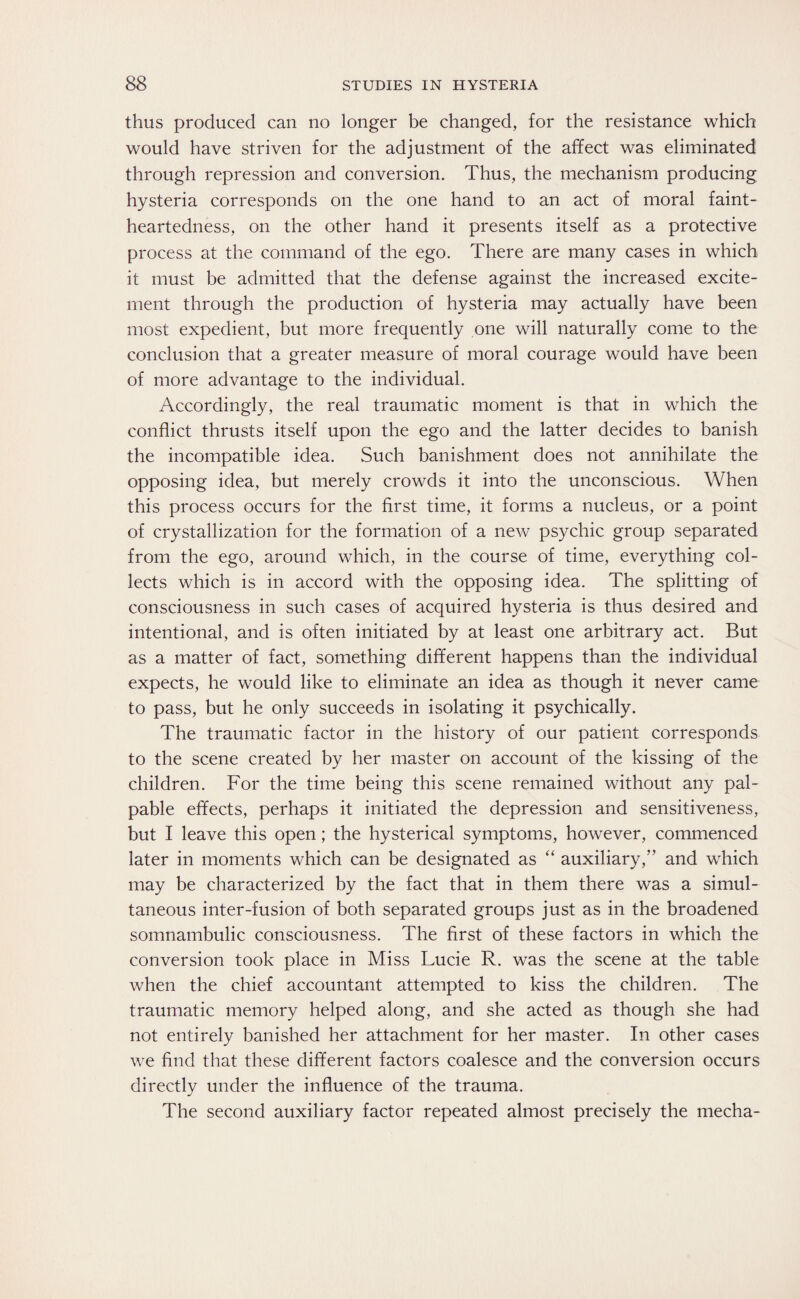 thus produced can no longer be changed, for the resistance which would have striven for the adjustment of the affect was eliminated through repression and conversion. Thus, the mechanism producing hysteria corresponds on the one hand to an act of moral faint¬ heartedness, on the other hand it presents itself as a protective process at the command of the ego. There are many cases in which it must be admitted that the defense against the increased excite¬ ment through the production of hysteria may actually have been most expedient, but more frequently one will naturally come to the conclusion that a greater measure of moral courage would have been of more advantage to the individual. Accordingly, the real traumatic moment is that in which the conflict thrusts itself upon the ego and the latter decides to banish the incompatible idea. Such banishment does not annihilate the opposing idea, but merely crowds it into the unconscious. When this process occurs for the first time, it forms a nucleus, or a point of crystallization for the formation of a new psychic group separated from the ego, around which, in the course of time, everything col¬ lects which is in accord with the opposing idea. The splitting of consciousness in such cases of acquired hysteria is thus desired and intentional, and is often initiated by at least one arbitrary act. But as a matter of fact, something different happens than the individual expects, he would like to eliminate an idea as though it never came to pass, but he only succeeds in isolating it psychically. The traumatic factor in the history of our patient corresponds to the scene created by her master on account of the kissing of the children. For the time being this scene remained without any pal¬ pable effects, perhaps it initiated the depression and sensitiveness, but I leave this open; the hysterical symptoms, however, commenced later in moments which can be designated as “ auxiliary,” and which may be characterized by the fact that in them there was a simul¬ taneous inter-fusion of both separated groups just as in the broadened somnambulic consciousness. The first of these factors in which the conversion took place in Miss Lucie R. was the scene at the table when the chief accountant attempted to kiss the children. The traumatic memory helped along, and she acted as though she had not entirely banished her attachment for her master. In other cases we find that these different factors coalesce and the conversion occurs directly under the influence of the trauma. The second auxiliary factor repeated almost precisely the mecha-