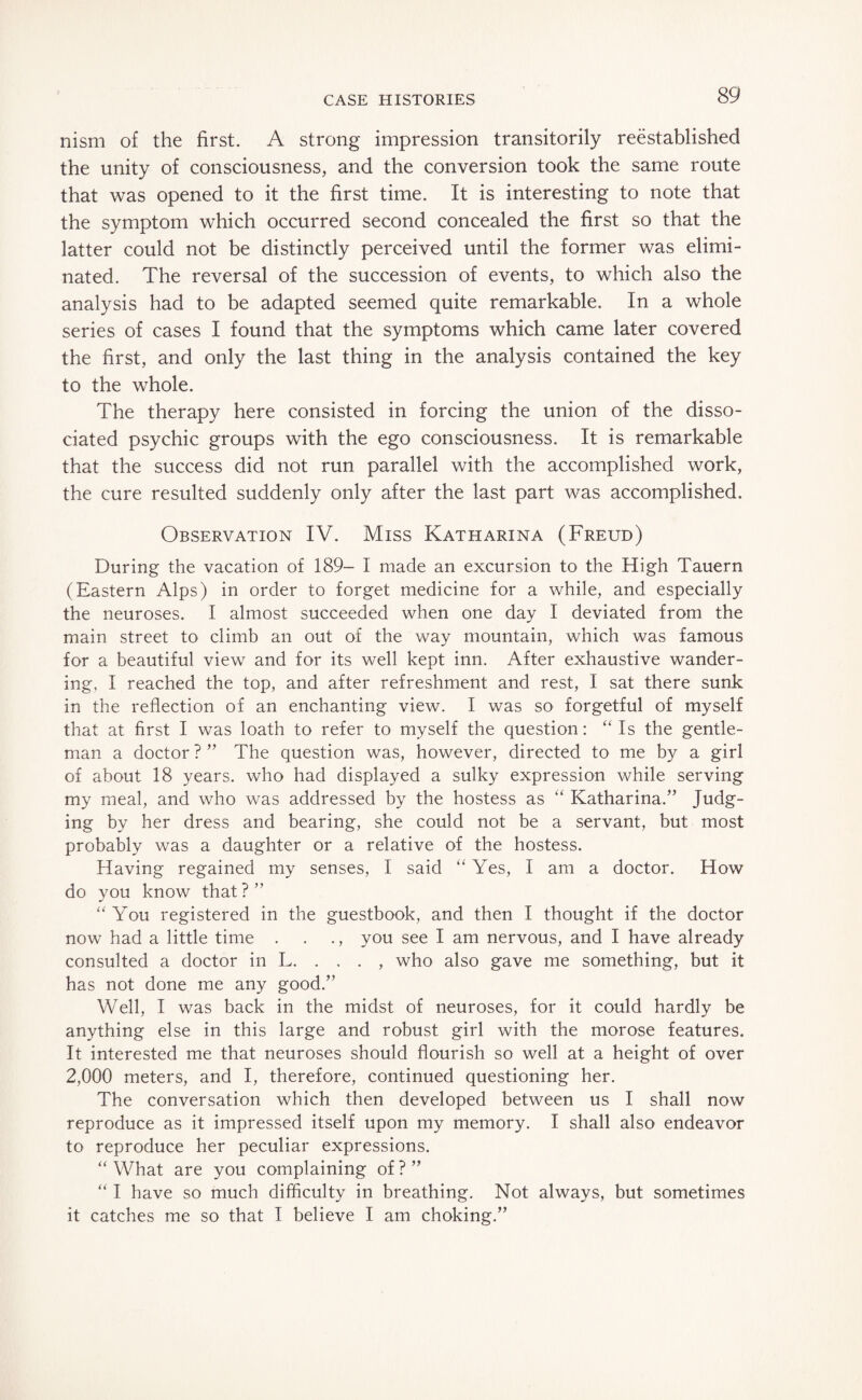 nism of the first. A strong impression transitorily reestablished the unity of consciousness, and the conversion took the same route that was opened to it the first time. It is interesting to note that the symptom which occurred second concealed the first so that the latter could not be distinctly perceived until the former was elimi¬ nated. The reversal of the succession of events, to which also the analysis had to be adapted seemed quite remarkable. In a whole series of cases I found that the symptoms which came later covered the first, and only the last thing in the analysis contained the key to the whole. The therapy here consisted in forcing the union of the disso¬ ciated psychic groups with the ego consciousness. It is remarkable that the success did not run parallel with the accomplished work, the cure resulted suddenly only after the last part was accomplished. Observation IV. Miss Katharina (Freud) During the vacation of 189- I made an excursion to the High Tauern (Eastern Alps) in order to forget medicine for a while, and especially the neuroses. I almost succeeded when one day I deviated from the main street to climb an out of the way mountain, which was famous for a beautiful view and for its well kept inn. After exhaustive wander¬ ing, I reached the top, and after refreshment and rest, I sat there sunk in the reflection of an enchanting view. I was so forgetful of myself that at first I was loath to refer to myself the question: “ Is the gentle¬ man a doctor ? ” The question was, however, directed to me by a girl of about 18 years, who had displayed a sulky expression while serving my meal, and who was addressed by the hostess as “ Katharina.” Judg¬ ing by her dress and bearing, she could not be a servant, but most probably was a daughter or a relative of the hostess. Having regained my senses, I said “ Yes, I am a doctor. How do you know that?” “ You registered in the guestbook, and then I thought if the doctor now had a little time . . ., you see I am nervous, and I have already consulted a doctor in L. . , . , who also gave me something, but it has not done me any good.” Well, I was back in the midst of neuroses, for it could hardly be anything else in this large and robust girl with the morose features. It interested me that neuroses should flourish so well at a height of over 2,000 meters, and I, therefore, continued questioning her. The conversation which then developed between us I shall now reproduce as it impressed itself upon my memory. I shall also endeavor to reproduce her peculiar expressions. “ What are you complaining of ? ” “ I have so much difficulty in breathing. Not always, but sometimes it catches me so that I believe I am choking.”