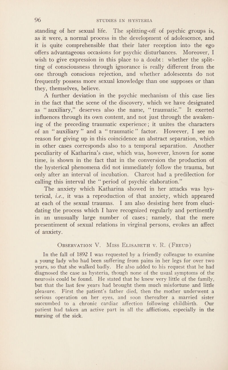standing of her sexual life. The splitting-off of psychic groups is, as it were, a normal process in the development of adolescence, and it is quite comprehensible that their later reception into the ego offers advantageous occasions for psychic disturbances. Moreover, I wish to give expression in this place to a doubt: whether the split¬ ting of consciousness through ignorance is really different from the one through conscious rejection, and whether adolescents do not frequently possess more sexual knowledge than one supposes or than they, themselves, believe. A further deviation in the psychic mechanism of this case lies in the fact that the scene of the discovery, which we have designated as “ auxiliary,’’ deserves also the name, “ traumatic.” It exerted influences through its own content, and not just through the awaken¬ ing of the preceding traumatic experience; it unites the characters of an “ auxiliary ” and a “ traumatic ” factor. However, I see no reason for giving up in this coincidence an abstract separation, which in other cases corresponds also to a temporal separation. Another peculiarity of Katharina’s case, which was, however, known for some time, is shown in the fact that in the conversion the production of the hysterical phenomena did not immediately follow the trauma, but only after an interval of incubation. Charcot had a predilection for calling this interval the “ period of psychic elaboration.” The anxiety which Katharina showed in her attacks was hys¬ terical, i.e., it was a reproduction of that anxiety, which appeared at each of the sexual traumas. I am also desisting here from eluci¬ dating the process which I have recognized regularly and pertinently in an unusually large number of cases; namely, that the mere presentiment of sexual relations in virginal persons, evokes an affect of anxiety. Observation V. Miss Elisabeth v. R. (Freud) In the fall of 1892 I was requested by a friendly colleague to examine a young lady who had been suffering from pains in her legs for over two years, so that she walked badly. He also added to his request that he had diagnosed the case as hysteria, though none of the usual symptoms of the neurosis could be found. He stated that he knew very little of the family, but that the last few years had brought them much misfortune and little pleasure. First the patient’s father died, then the mother underwent a serious operation on her eyes, and soon thereafter a married sister succumbed to a chronic cardiac affection following childbirth. Our patient had taken an active part in all the afflictions, especially in the nursing of the sick.