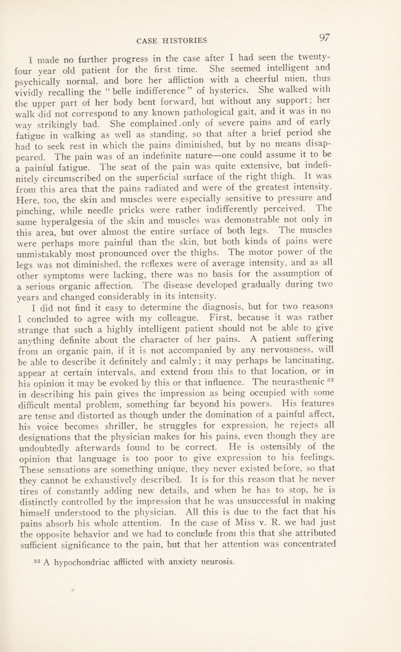 I made no further progress in the case after I had seen the twenty- four year old patient for the first time. She seemed intelligent and psychically normal, and bore her affliction with a cheerful mien, thus vividly recalling the “ belle indifference ” of hysterics. She walked with the upper part of her body bent forward, but without any support; her walk did not correspond to any known pathological gait, and it was in no way strikingly bad. She complained .only of severe pains and of early fatigue in walking as well as standing, so that after a brief period she had to seek rest in which the pains diminished, but by no means disap¬ peared. The pain was of an indefinite nature—one could assume it to be a painful fatigue. The seat of the pain was quite extensive, but indefi¬ nitely circumscribed on the superficial surface of the right thigh. It was from this area that the pains radiated and were of the greatest intensity. Here, too, the skin and muscles were especially sensitive to pressure and pinching, while needle pricks were rather indifferently perceived. The same hyperalgesia of the skin and muscles was demonstrable not only in this area, but over almost the entire surface of both legs. The muscles were perhaps more painful than the skin, but both kinds of pains were unmistakably most pronounced over the thighs. The motor power of the legs was not diminished, the reflexes were of average intensity, and as all other symptoms were lacking, there was no basis for the assumption of a serious organic affection. The disease developed gradually during two years and changed considerably in its intensity. I did not find it easy to determine the diagnosis, but for two reasons I concluded to agree with my colleague. First, because it was rather strange that such a highly intelligent patient should not be able to give anything definite about the character of her pains. A patient suffering from an organic pain, if it is not accompanied by any nervousness, will be able to describe it definitely and calmly; it may perhaps be lancinating, appear at certain intervals, and extend from this to that location, or in his opinion it may be evoked by this or that influence. The neurasthenic 33 in describing his pain gives the impression as being occupied with some difficult mental problem, something far beyond his powers. His features are tense and distorted as though under the domination of a painful affect, his voice becomes shriller, he struggles for expression, he rejects all designations that the physician makes for his pains, even though they are undoubtedly afterwards found to be correct. He is ostensibly of the opinion that language is too poor to give expression to his feelings. These sensations are something unique, they never existed before, so that they cannot be exhaustively described. It is for this reason that he never tires of constantly adding new details, and when he has to stop, he is distinctly controlled by the impression that he was unsuccessful in making himself understood to the physician. All this is due to the fact that his pains absorb his whole attention. In the case of Miss v. R. we had just the opposite behavior and we had to conclude from this that she attributed sufficient significance to the pain, but that her attention was concentrated 33 A hypochondriac afflicted with anxiety neurosis.