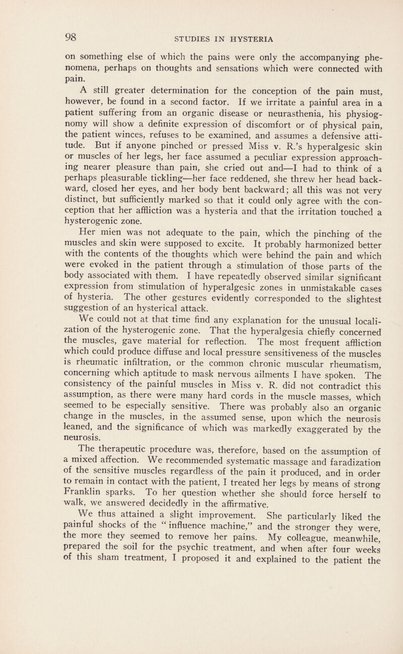 on something else of which the pains were only the accompanying phe¬ nomena, perhaps on thoughts and sensations which were connected with pain. A still greater determination for the conception of the pain must, however, be found in a second factor. If we irritate a painful area in a patient suffering from an organic disease or neurasthenia, his physiog¬ nomy will show a definite expression of discomfort or of physical pain, the patient winces, refuses to be examined, and assumes a defensive atti¬ tude. But if anyone pinched or pressed Miss v. R.’s hyperalgesic skin or muscles of her legs, her face assumed a peculiar expression approach¬ ing nearer pleasure than pain, she cried out and—I had to think of a perhaps pleasurable tickling—her face reddened, she threw her head back¬ ward, closed her eyes, and her body bent backward; all this was not very distinct, but sufficiently marked so that it could only agree with the con¬ ception that her affliction was a hysteria and that the irritation touched a hysterogenic zone. Her mien was not adequate to the pain, which the pinching of the muscles and skin were supposed to excite. It probably harmonized better with the contents of the thoughts which were behind the pain and which were evoked in the patient through a stimulation of those parts of the body associated with them. I have repeatedly observed similar significant expression from stimulation of hyperalgesic zones in unmistakable cases of hysteria. The other gestures evidently corresponded to the slightest suggestion of an hysterical attack. We could not at that time find any explanation for the unusual locali¬ zation of the hysterogenic zone. That the hyperalgesia chiefly concerned the muscles, gave material for reflection. The most frequent affliction which could produce diffuse and local pressure sensitiveness of the muscles is rheumatic infiltration, or the common chronic muscular rheumatism, concerning which aptitude to mask nervous ailments I have spoken. The consistency of the painful muscles in Miss v. R. did not contradict this assumption, as there were many hard cords in the muscle masses, which seemed to be especially sensitive. There was probably also an organic change in the muscles, in the assumed sense, upon which the neurosis leaned, and the significance of which was markedly exaggerated bv the neurosis. The therapeutic procedure was, therefore, based on the assumption of a mixed affection. We recommended systematic massage and faradization of the sensitive muscles regardless of the pain it produced, and in order to remain in contact with the patient, I treated her legs by means of strong Franklin sparks. To her question whether she should force herself to walk, we answered decidedly in the affirmative. We thus attained a slight improvement. She particularly liked the painful shocks of the influence machine,” and the stronger they were, the more they seemed to remove her pains. My colleague, meanwhile! prepared the soil for the psychic treatment, and when after four weeks of this sham treatment, I proposed it and explained to the patient the