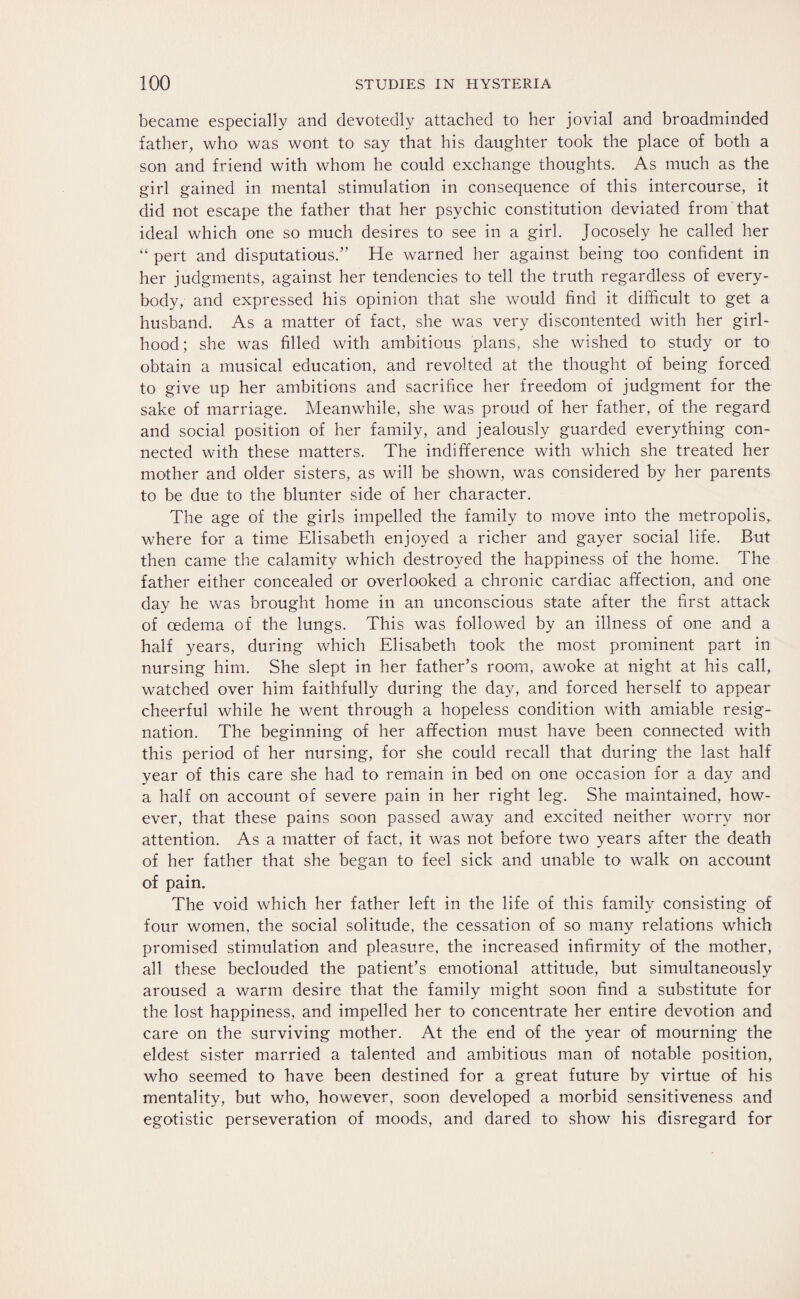 became especially and devotedly attached to her jovial and broadminded father, who was wont to say that his daughter took the place of both a son and friend with whom he could exchange thoughts. As much as the girl gained in mental stimulation in consequence of this intercourse, it did not escape the father that her psychic constitution deviated from that ideal which one so much desires to see in a girl. Jocosely he called her “ pert and disputatious.” He warned her against being too confident in her judgments, against her tendencies to tell the truth regardless of every¬ body, and expressed his opinion that she would find it difficult to get a husband. As a matter of fact, she was very discontented with her girl¬ hood ; she was filled with ambitious plans, she wished to study or to obtain a musical education, and revolted at the thought of being forced to give up her ambitions and sacrifice her freedom of judgment for the sake of marriage. Meanwhile, she was proud of her father, of the regard and social position of her family, and jealously guarded everything con¬ nected with these matters. The indifference with which she treated her mother and older sisters, as will be shown, was considered by her parents to be due to the blunter side of her character. The age of the girls impelled the family to move into the metropolis,, where for a time Elisabeth enjoyed a richer and gayer social life. But then came the calamity which destroyed the happiness of the home. The father either concealed or overlooked a chronic cardiac affection, and one day he was brought home in an unconscious state after the first attack of oedema of the lungs. This was followed by an illness of one and a half years, during which Elisabeth took the most prominent part in nursing him. She slept in her father’s room, awoke at night at his call, watched over him faithfully during the day, and forced herself to appear cheerful while he went through a hopeless condition with amiable resig¬ nation. The beginning of her affection must have been connected with this period of her nursing, for she could recall that during the last half year of this care she had to remain in bed on one occasion for a day and a half on account of severe pain in her right leg. She maintained, how¬ ever, that these pains soon passed away and excited neither worry nor attention. As a matter of fact, it was not before two years after the death of her father that she began to feel sick and unable to walk on account of pain. The void which her father left in the life of this family consisting of four women, the social solitude, the cessation of so many relations which promised stimulation and pleasure, the increased infirmity of the mother, all these beclouded the patient’s emotional attitude, but simultaneously aroused a warm desire that the family might soon find a substitute for the lost happiness, and impelled her to concentrate her entire devotion and care on the surviving mother. At the end of the year of mourning the eldest sister married a talented and ambitious man of notable position, who seemed to have been destined for a great future by virtue of his mentality, but who, however, soon developed a morbid sensitiveness and egotistic perseveration of moods, and dared to show his disregard for