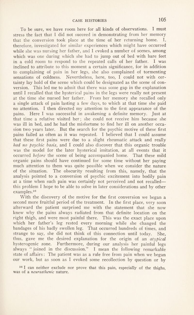 To be sure, we have room here for all kinds of observations. I must stress the fact that I did not succeed in demonstrating from her memory that the conversion took place at the time of her returning home. I, therefore, investigated for similar experiences which might have occurred while she was nursing her father, and I evoked a number of scenes, among which was one during which she had to jump out of bed with bare feet in a cold room to respond to the repeated calls of her father. I was inclined to attribute to this moment a certain significance, for in addition to complaining of pain in her legs, she also complained of tormenting sensations of coldness. Nevertheless, here, too, I could not with cer¬ tainty lay hold of the scene which could be designated as the scene of con¬ version. This led me to admit that there was some gap in the explanation until I recalled that the hysterical pains in the legs were really not present at the time she nursed her father. From her memory she recalled only a single attack of pain lasting a few days, to which at that time she paid no attention. I then directed my attention to the first appearance of the pains. Here I was successful in awakening a definite memory. Just at that time a relative visited her; she could not receive him because she was ill in bed, and he had the misfortune to find her ill on another occa¬ sion two years later. But the search for the psychic motive of these first pains failed as often as it was repeated. I believed that I could assume that these first pains were due to a slight rheumatic attack and really had no psychic basis, and I could also discover that this organic trouble was the model for the later hysterical imitation, at all events that it occurred before the scene of being accompanied home. That these mild organic pains should have continued for some time without her paying much attention to them was quite possible when we consider the nature of the situation. The obscurity resulting from this, namely, that the analysis pointed to a conversion of psychic excitement into bodily pain at a time when such pain was certainly not perceived and not recalled— this problem I hope to be able to solve in later considerations and by other examples.36 With the discovery of the motive for the first conversion we began a second more fruitful period of the treatment. In the first place, very soon afterward the patient surprised me with the statement that she now knew wrhy the pains always radiated from that definite location on the right thigh, and were most painful there. This was the exact place upon which her father’s leg rested every morning while she changed the bandages of his badly swollen leg. That occurred hundreds of times, and strange to say, she did not think of this connection until today. She, thus, gave me the desired explanation for the origin of an atypical hysterogenic zone. Furthermore, during our analysis her painful legs always “ joined in the discussion.” I mean the following remarkable state of affairs: The patient was as a rule free from pain when we began our work, but as soon as I evoked some recollection by question or by 36 I can neither exclude nor prove that this pain, especially of the thighs, was of a neurasthenic nature.