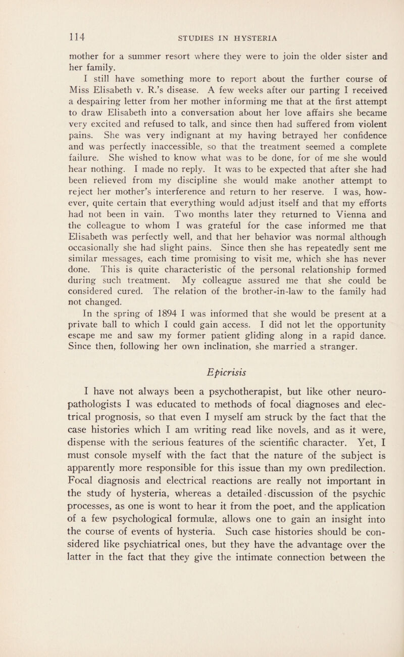 mother for a summer resort where they were to join the older sister and her family. I still have something more to report about the further course of Miss Elisabeth v. R.’s disease. A few weeks after our parting I received a despairing letter from her mother informing me that at the first attempt to draw Elisabeth into a conversation about her love affairs she became very excited and refused to talk, and since then had suffered from violent pains. She was very indignant at my having betrayed her confidence and was perfectly inaccessible, so that the treatment seemed a complete failure. She wished to know what was to be done, for of me she would hear nothing. I made no reply. It was to be expected that after she had been relieved from my discipline she would make another attempt to reject her mother’s interference and return to her reserve. I was, how¬ ever, quite certain that everything would adjust itself and that my efforts had not been in vain. Two months later they returned to Vienna and the colleague to whom I was grateful for the case informed me that Elisabeth was perfectly well, and that her behavior was normal although occasionally she had slight pains. Since then she has repeatedly sent me similar messages, each time promising to visit me, which she has never done. This is quite characteristic of the personal relationship formed during such treatment. My colleague assured me that she could be considered cured. The relation of the brother-in-law to the family had not changed. In the spring of 1894 I was informed that she would be present at a private ball to which I could gain access. I did not let the opportunity escape me and saw my former patient gliding along in a rapid dance. Since then, following her own inclination, she married a stranger. Epicrisis I have not always been a psychotherapist, but like other neuro¬ pathologists I was educated to methods of focal diagnoses and elec¬ trical prognosis, so that even I myself am struck by the fact that the case histories which I am writing read like novels, and as it were, dispense with the serious features of the scientific character. Yet, I must console myself with the fact that the nature of the subject is apparently more responsible for this issue than my own predilection. Focal diagnosis and electrical reactions are really not important in the study of hysteria, whereas a detailed • discussion of the psychic processes, as one is wont to hear it from the poet, and the application of a few psychological formulae, allows one to gain an insight into the course of events of hysteria. Such case histories should be con¬ sidered like psychiatrical ones, but they have the advantage over the latter in the fact that they give the intimate connection between the