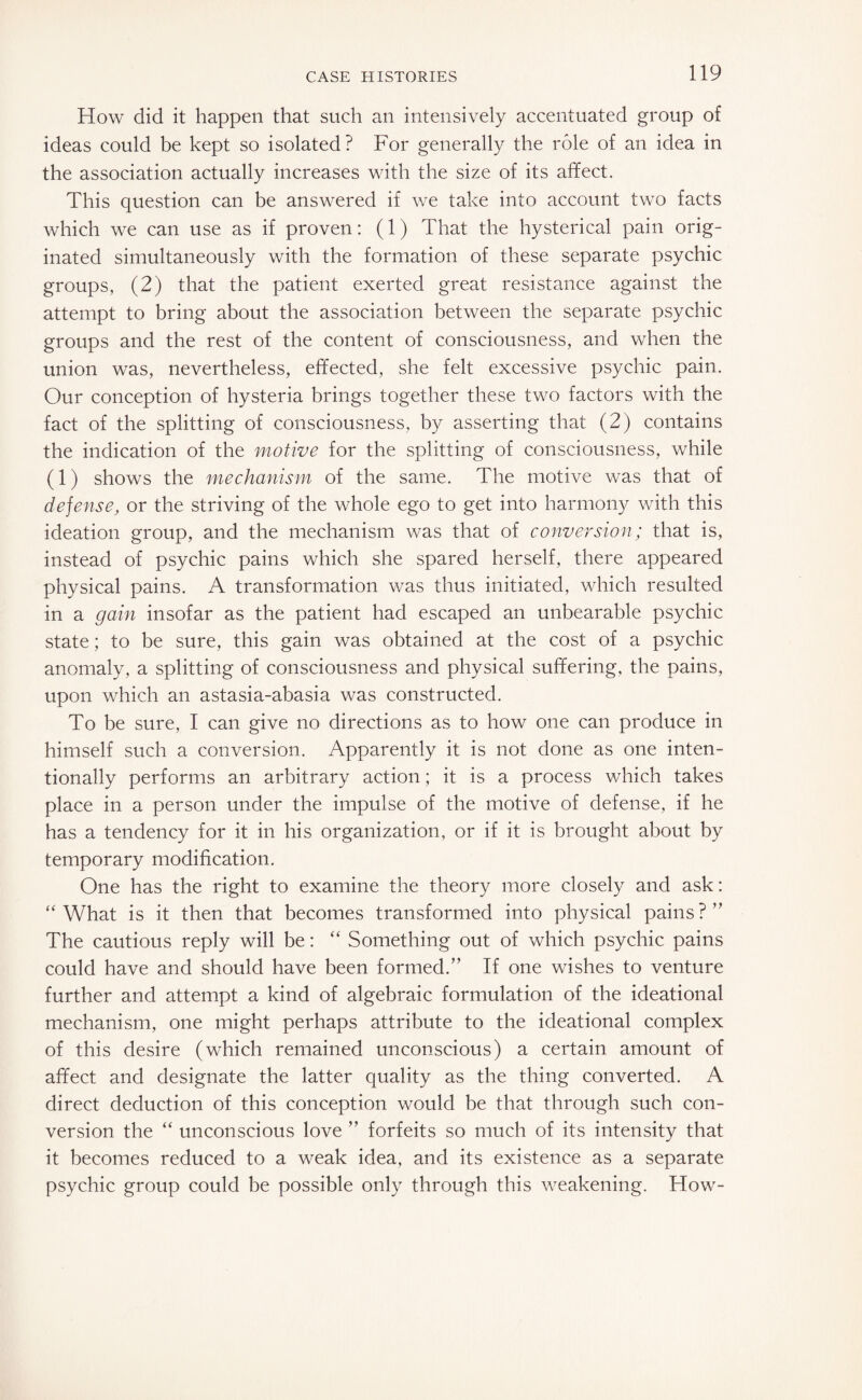 How did it happen that such an intensively accentuated group of ideas could be kept so isolated? For generally the role of an idea in the association actually increases with the size of its affect. This question can be answered if we take into account two facts which we can use as if proven: (1) That the hysterical pain orig¬ inated simultaneously with the formation of these separate psychic groups, (2) that the patient exerted great resistance against the attempt to bring about the association between the separate psychic groups and the rest of the content of consciousness, and when the union was, nevertheless, effected, she felt excessive psychic pain. Our conception of hysteria brings together these two factors with the fact of the splitting of consciousness, by asserting that (2) contains the indication of the motive for the splitting of consciousness, while (1) shows the mechanism of the same. The motive was that of defense, or the striving of the whole ego to get into harmony with this ideation group, and the mechanism was that of conversion; that is, instead of psychic pains which she spared herself, there appeared physical pains. A transformation was thus initiated, which resulted in a gain insofar as the patient had escaped an unbearable psychic state; to be sure, this gain was obtained at the cost of a psychic anomaly, a splitting of consciousness and physical suffering, the pains, upon which an astasia-abasia was constructed. To be sure, I can give no directions as to how one can produce in himself such a conversion. Apparently it is not done as one inten¬ tionally performs an arbitrary action; it is a process which takes place in a person under the impulse of the motive of defense, if he has a tendency for it in his organization, or if it is brought about by temporary modification. One has the right to examine the theory more closely and ask: “What is it then that becomes transformed into physical pains?” The cautious reply will be: “ Something out of which psychic pains could have and should have been formed.” If one wishes to venture further and attempt a kind of algebraic formulation of the ideational mechanism, one might perhaps attribute to the ideational complex of this desire (which remained unconscious) a certain amount of affect and designate the latter quality as the thing converted. A direct deduction of this conception would be that through such con¬ version the “ unconscious love ” forfeits so much of its intensity that it becomes reduced to a weak idea, and its existence as a separate psychic group could be possible only through this weakening. How-