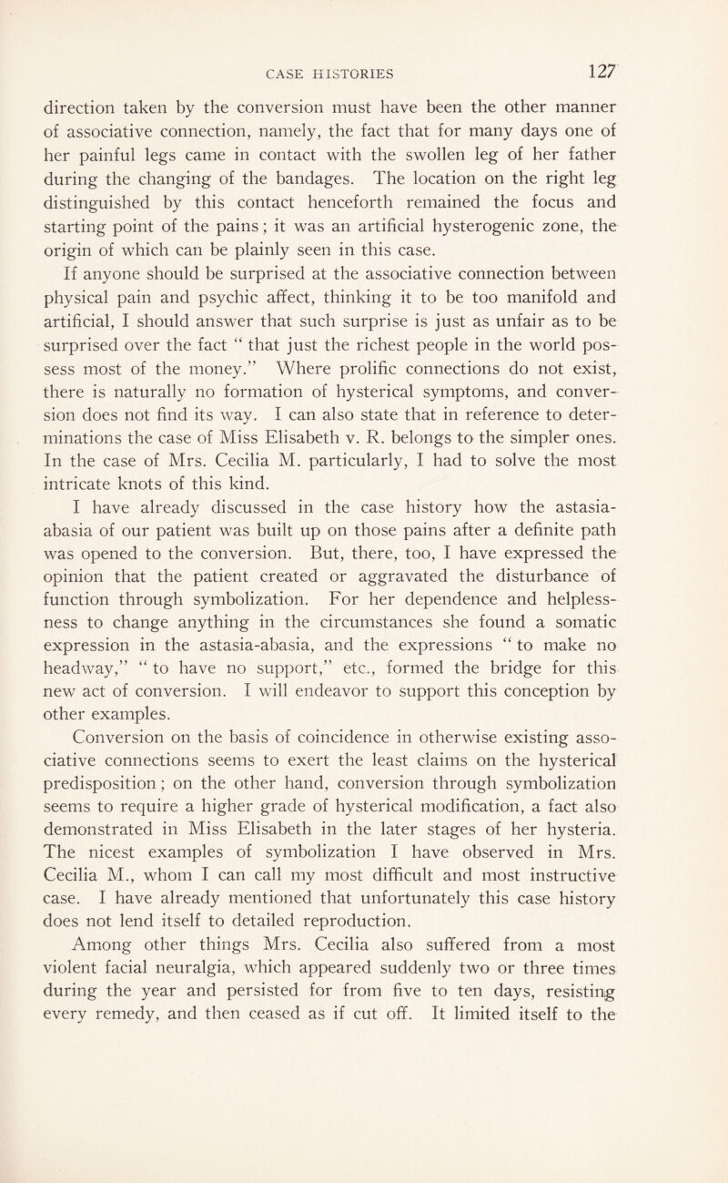 direction taken by the conversion must have been the other manner of associative connection, namely, the fact that for many days one of her painful legs came in contact with the swollen leg of her father during the changing of the bandages. The location on the right leg distinguished by this contact henceforth remained the focus and starting point of the pains; it was an artificial hysterogenic zone, the origin of which can be plainly seen in this case. If anyone should be surprised at the associative connection between physical pain and psychic affect, thinking it to be too manifold and artificial, I should answer that such surprise is just as unfair as to be surprised over the fact “ that just the richest people in the world pos¬ sess most of the money.” Where prolific connections do not exist, there is naturally no formation of hysterical symptoms, and conver¬ sion does not find its way. I can also state that in reference to deter¬ minations the case of Miss Elisabeth v. R. belongs to the simpler ones. In the case of Mrs. Cecilia M. particularly, I had to solve the most intricate knots of this kind. I have already discussed in the case history how the astasia- abasia of our patient was built up on those pains after a definite path was opened to the conversion. But, there, too, I have expressed the opinion that the patient created or aggravated the disturbance of function through symbolization. For her dependence and helpless¬ ness to change anything in the circumstances she found a somatic expression in the astasia-abasia, and the expressions “ to make no headway,” “ to have no support,” etc., formed the bridge for this new act of conversion. I will endeavor to support this conception by other examples. Conversion on the basis of coincidence in otherwise existing asso¬ ciative connections seems to exert the least claims on the hysterical predisposition; on the other hand, conversion through symbolization seems to require a higher grade of hysterical modification, a fact also demonstrated in Miss Elisabeth in the later stages of her hysteria. The nicest examples of symbolization I have observed in Mrs. Cecilia M., whom I can call my most difficult and most instructive case. I have already mentioned that unfortunately this case history does not lend itself to detailed reproduction. Among other things Mrs. Cecilia also suffered from a most violent facial neuralgia, which appeared suddenly two or three times during the year and persisted for from five to ten days, resisting every remedy, and then ceased as if cut off. It limited itself to the
