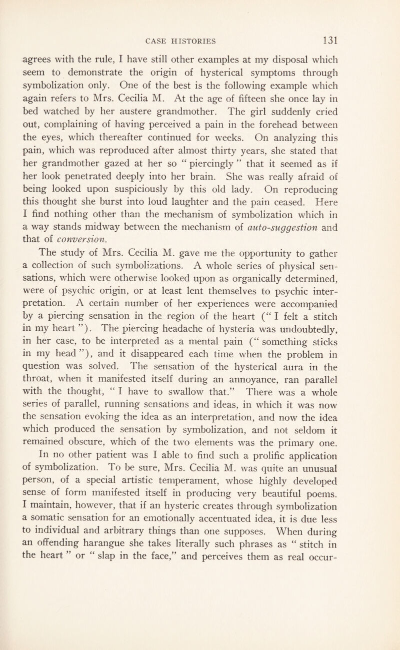 agrees with the rule, I have still other examples at my disposal which seem to demonstrate the origin of hysterical symptoms through symbolization only. One of the best is the following example which again refers to Mrs. Cecilia M. At the age of fifteen she once lay in bed watched by her austere grandmother. The girl suddenly cried out, complaining of having perceived a pain in the forehead between the eyes, which thereafter continued for weeks. On analyzing this pain, which was reproduced after almost thirty years, she stated that her grandmother gazed at her so “ piercingly ” that it seemed as if her look penetrated deeply into her brain. She was really afraid of being looked upon suspiciously by this old lady. On reproducing this thought she burst into loud laughter and the pain ceased. Here I find nothing other than the mechanism of symbolization which in a way stands midway between the mechanism of auto-suggestion and that of conversion. The study of Mrs. Cecilia M. gave me the opportunity to gather a collection of such symbolizations. A whole series of physical sen¬ sations, which were otherwise looked upon as organically determined, were of psychic origin, or at least lent themselves to psychic inter¬ pretation. A certain number of her experiences were accompanied by a piercing sensation in the region of the heart (“I felt a stitch in my heart ”). The piercing headache of hysteria was undoubtedly, in her case, to be interpreted as a mental pain (“something sticks in my head”), and it disappeared each time when the problem in question was solved. The sensation of the hysterical aura in the throat, when it manifested itself during an annoyance, ran parallel with the thought, “ I have to swallow that.” There was a whole series of parallel, running sensations and ideas, in which it was now the sensation evoking the idea as an interpretation, and now the idea which produced the sensation by symbolization, and not seldom it remained obscure, which of the two elements was the primary one. In no other patient was I able to find such a prolific application of symbolization. To be sure, Mrs. Cecilia M. was quite an unusual person, of a special artistic temperament, whose highly developed sense of form manifested itself in producing very beautiful poems. I maintain, however, that if an hysteric creates through symbolization a somatic sensation for an emotionally accentuated idea, it is due less to individual and arbitrary things than one supposes. When during an offending harangue she takes literally such phrases as “ stitch in the heart ” or “ slap in the face,” and perceives them as real occur-