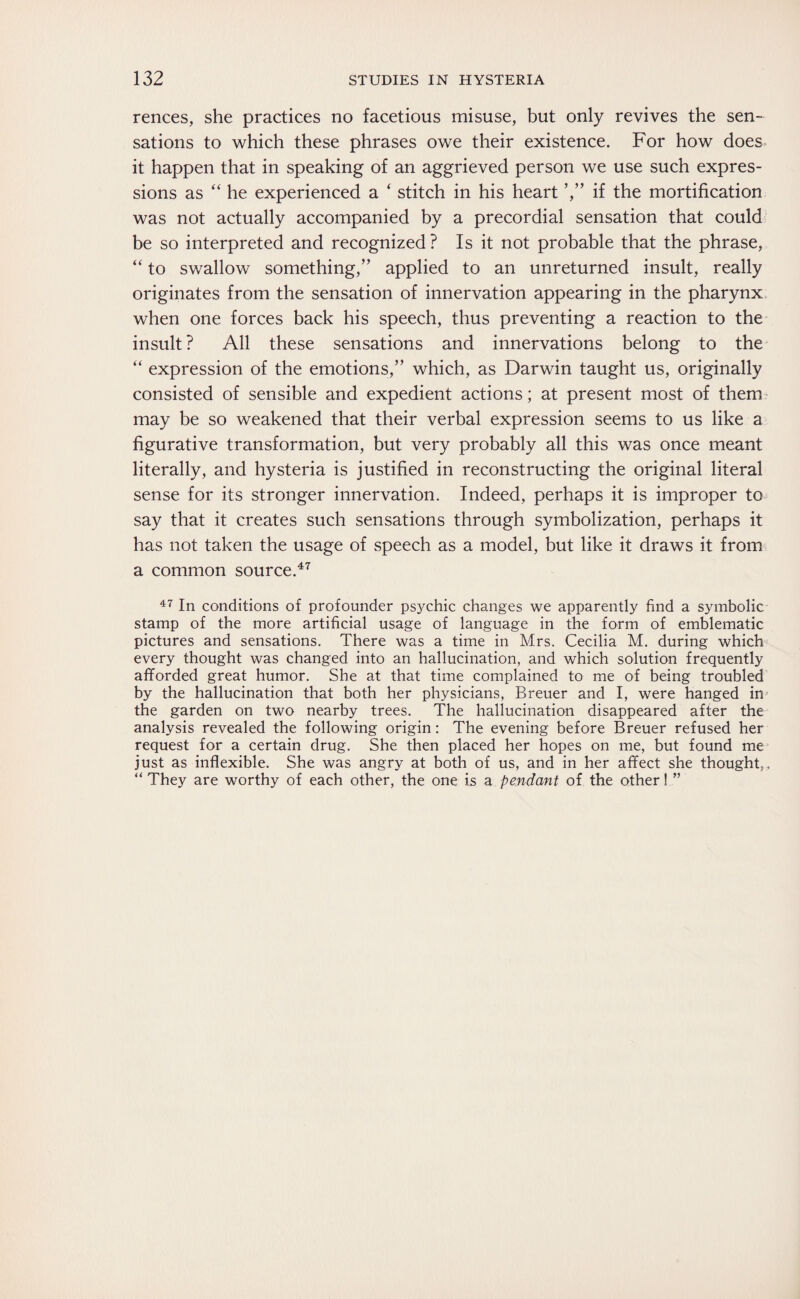 rences, she practices no facetious misuse, but only revives the sen¬ sations to which these phrases owe their existence. For how does it happen that in speaking of an aggrieved person we use such expres¬ sions as “ he experienced a ‘ stitch in his heart ’,” if the mortification was not actually accompanied by a precordial sensation that could be so interpreted and recognized? Is it not probable that the phrase, “ to swallow something,” applied to an unreturned insult, really originates from the sensation of innervation appearing in the pharynx when one forces back his speech, thus preventing a reaction to the insult ? All these sensations and innervations belong to the “ expression of the emotions,” which, as Darwin taught us, originally consisted of sensible and expedient actions; at present most of them may be so weakened that their verbal expression seems to us like a figurative transformation, but very probably all this was once meant literally, and hysteria is justified in reconstructing the original literal sense for its stronger innervation. Indeed, perhaps it is improper to say that it creates such sensations through symbolization, perhaps it has not taken the usage of speech as a model, but like it draws it from a common source.47 47 In conditions of profounder psychic changes we apparently find a symbolic stamp of the more artificial usage of language in the form of emblematic pictures and sensations. There was a time in Mrs. Cecilia M. during which every thought was changed into an hallucination, and which solution frequently afforded great humor. She at that time complained to me of being troubled by the hallucination that both her physicians, Breuer and I, were hanged in the garden on two nearby trees. The hallucination disappeared after the analysis revealed the following origin: The evening before Breuer refused her request for a certain drug. She then placed her hopes on me, but found me just as inflexible. She was angry at both of us, and in her affect she thought,. “ They are worthy of each other, the one is a pendant of the other! ”