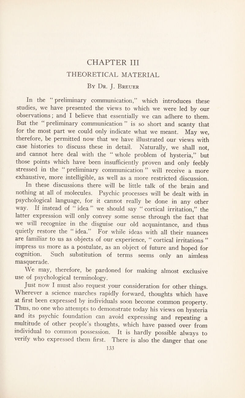 CHAPTER III THEORETICAL MATERIAL By Dr. J. Breuer In the “ preliminary communication,” which introduces these studies, we have presented the views to which we were led by our observations; and I believe that essentially we can adhere to them. But the “ preliminary communication ” is so short and scanty that for the most part we could only indicate what we meant. May we, therefore, be permitted now that we have illustrated our views with case histories to discuss these in detail. Naturally, we shall not, and cannot here deal with the “ whole problem of hysteria,” but those points which have been insufficiently proven and only feebly stressed in the “ preliminary communication ” will receive a more exhaustive, more intelligible, as well as a more restricted discussion. In these discussions there will be little talk of the brain and nothing at all of molecules. Psychic processes will be dealt with in psychological language, for it cannot really be done in any other way. If instead of “ idea ” we should say “ cortical irritation,” the latter expression will only convey some sense through the fact that we will recognize in the disguise our old acquaintance, and thus quietly restore the “ idea.” For while ideas with all their nuances are familiar to us as objects of our experience, “ cortical irritations ” impress us more as a postulate, as an object of future and hoped for cognition. Such substitution of terms seems only an aimless masquerade. We may, therefore, be pardoned for making almost exclusive use of psychological terminology. Just now I must also request your consideration for other things. Wherever a science marches rapidly forward, thoughts which have at first been expressed by individuals soon become common property. Thus, no one who attempts to demonstrate today his views on hysteria and its psychic foundation can avoid expressing and repeating a multitude of other people’s thoughts, which have passed over from individual to common possession. It is hardly possible always to verify who expressed them first. There is also the danger that one