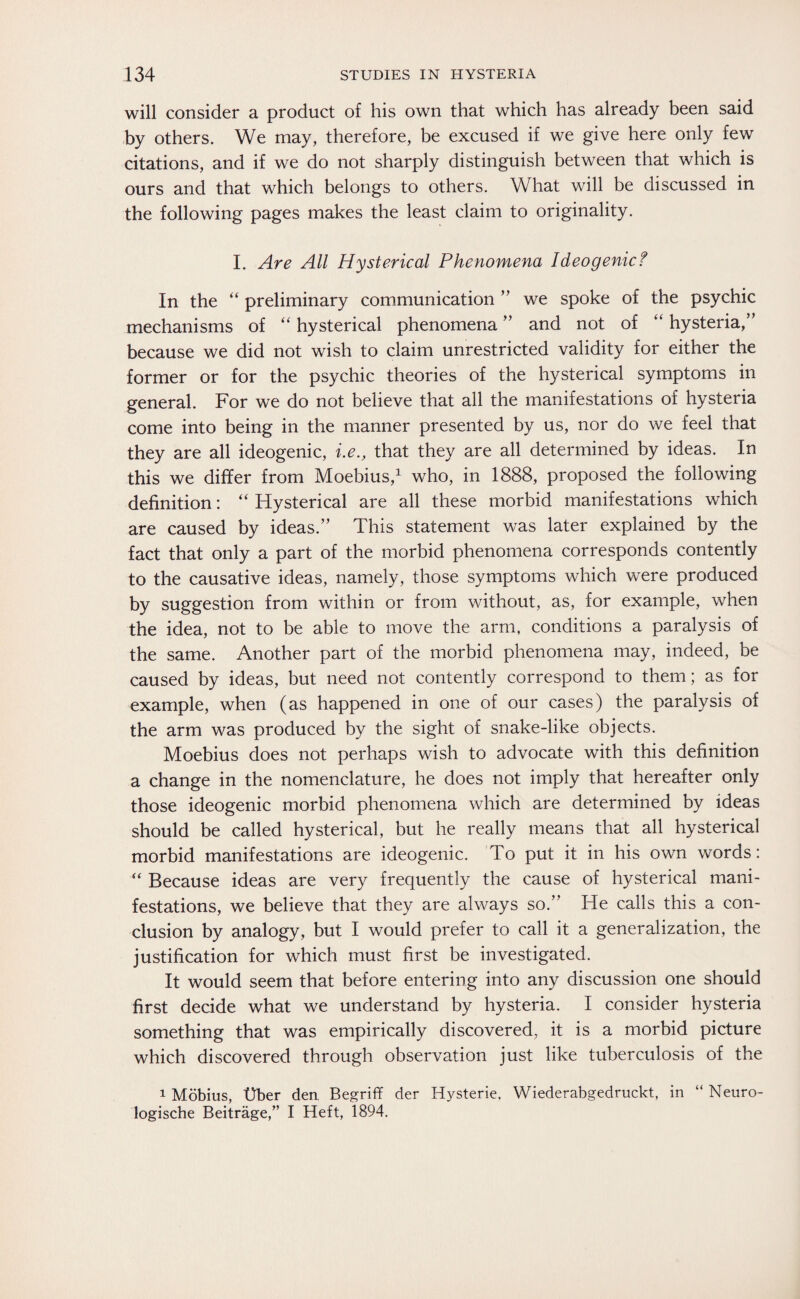 will consider a product of his own that which has already been said by others. We may, therefore, be excused if we give here only few citations, and if we do not sharply distinguish between that which is ours and that which belongs to others. What will be discussed in the following pages makes the least claim to originality. I. Are All Hysterical Phenomena Ideogenicf In the “ preliminary communication ” we spoke of the psychic mechanisms of “ hysterical phenomena ” and not of “ hysteria,” because we did not wish to claim unrestricted validity for either the former or for the psychic theories of the hysterical symptoms in general. For we do not believe that all the manifestations of hysteria come into being in the manner presented by us, nor do we feel that they are all ideogenic, i.e., that they are all determined by ideas. In this we differ from Moebius,1 who, in 1888, proposed the following definition: “ Hysterical are all these morbid manifestations which are caused by ideas.” This statement was later explained by the fact that only a part of the morbid phenomena corresponds contently to the causative ideas, namely, those symptoms which were produced by suggestion from within or from without, as, for example, when the idea, not to be able to move the arm, conditions a paralysis of the same. Another part of the morbid phenomena may, indeed, be caused by ideas, but need not contently correspond to them; as for example, when (as happened in one of our cases) the paralysis of the arm was produced by the sight of snake-like objects. Moebius does not perhaps wish to advocate with this definition a change in the nomenclature, he does not imply that hereafter only those ideogenic morbid phenomena which are determined by ideas should be called hysterical, but he really means that all hysterical morbid manifestations are ideogenic. To put it in his own words: “ Because ideas are very frequently the cause of hysterical mani¬ festations, we believe that they are always so.” He calls this a con¬ clusion by analogy, but I would prefer to call it a generalization, the justification for which must first be investigated. It would seem that before entering into any discussion one should first decide what we understand by hysteria. I consider hysteria something that was empirically discovered, it is a morbid picture which discovered through observation just like tuberculosis of the 1 Möbius, Uber den, Begriff der Hysterie, Wiederabgedruckt, in “ Neuro¬ logische Beiträge,” I Heft, 1894.