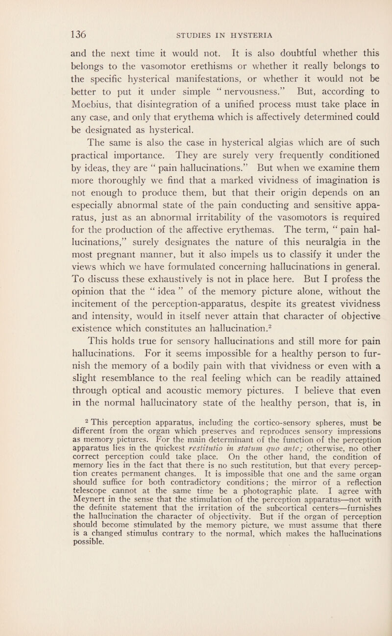 and the next time it would not. It is also doubtful whether this belongs to the vasomotor erethisms or whether it really belongs to the specific hysterical manifestations, or whether it would not be better to put it under simple “ nervousness.” But, according to Moebius, that disintegration of a unified process must take place in any case, and only that erythema which is affectively determined could be designated as hysterical. The same is also the case in hysterical algias which are of such practical importance. They are surely very frequently conditioned by ideas, they are “ pain hallucinations.” But when we examine them more thoroughly we find that a marked vividness of imagination is not enough to produce them, but that their origin depends on an especially abnormal state of the pain conducting and sensitive appa¬ ratus, just as an abnormal irritability of the vasomotors is required for the production of the affective erythemas. The term, “ pain hal¬ lucinations,” surely designates the nature of this neuralgia in the most pregnant manner, but it also impels us to classify it under the views which we have formulated concerning hallucinations in general. To discuss these exhaustively is not in place here. But I profess the opinion that the “ idea ” of the memory picture alone, without the incitement of the perception-apparatus, despite its greatest vividness and intensity, would in itself never attain that character of objective existence which constitutes an hallucination.2 This holds true for sensory hallucinations and still more for pain hallucinations. For it seems impossible for a healthy person to fur¬ nish the memory of a bodily pain with that vividness or even with a slight resemblance to the real feeling which can be readily attained through optical and acoustic memory pictures. I believe that even in the normal hallucinatory state of the healthy person, that is, in 2 This perception apparatus, including the cortico-sensory spheres, must be different from the organ which preserves and reproduces sensory impressions as memory pictures. For the main determinant of the function of the perception apparatus lies in the quickest restitutio in statmn quo ante; otherwise, no other correct perception could take place. On the other hand, the condition of memory lies in the fact that there is no such restitution, but that every percep¬ tion creates permanent changes. It is impossible that one and the same organ should suffice for both contradictory conditions; the mirror of a reflection telescope cannot at the same time be a photographic plate. I agree with Meynert in the sense that the stimulation of the perception apparatus—not with the definite statement that the irritation of the subcortical centers—furnishes the hallucination the character of objectivity. But if the organ of perception should become stimulated by the memory picture, we must assume that there is a changed stimulus contrary to the normal, which makes the hallucinations possible.