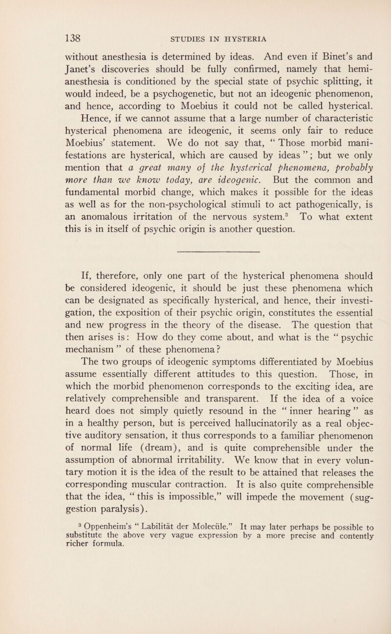 without anesthesia is determined by ideas. And even if Binet’s and Janet’s discoveries should be fully confirmed, namely that hemi¬ anesthesia is conditioned by the special state of psychic splitting, it would indeed, be a psychogenetic, but not an ideogenic phenomenon, and hence, according to Moebius it could not be called hysterical. Hence, if we cannot assume that a large number of characteristic hysterical phenomena are ideogenic, it seems only fair to reduce Moebius’ statement. We do not say that, “ Those morbid mani¬ festations are hysterical, which are caused by ideas ”; but we only mention that a great many of the hysterical phenomena, probably more than we know today, are ideogenic. But the common and fundamental morbid change, which makes it possible for the ideas as well as for the non-psychological stimuli to act pathogenically, is an anomalous irritation of the nervous system.3 To what extent this is in itself of psychic origin is another question. If, therefore, only one part of the hysterical phenomena should be considered ideogenic, it should be just these phenomena which can be designated as specifically hysterical, and hence, their investi¬ gation, the exposition of their psychic origin, constitutes the essential and new progress in the theory of the disease. The question that then arises is: How do they come about, and what is the “ psychic mechanism ” of these phenomena ? The two groups of ideogenic symptoms differentiated by Moebius assume essentially different attitudes to this question. Those, in which the morbid phenomenon corresponds to the exciting idea, are relatively comprehensible and transparent. If the idea of a voice heard does not simply quietly resound in the “ inner hearing ” as in a healthy person, but is perceived hallucinatorily as a real objec¬ tive auditory sensation, it thus corresponds to a familiar phenomenon of normal life (dream), and is quite comprehensible under the assumption of abnormal irritability. We know that in every volun¬ tary motion it is the idea of the result to be attained that releases the corresponding muscular contraction. It is also quite comprehensible that the idea, “this is impossible,” will impede the movement (sug¬ gestion paralysis). 3 Oppenheim’s “ Labilität der Molecüle.” It may later perhaps be possible to substitute the above very vague expression by a more precise and contently richer formula.