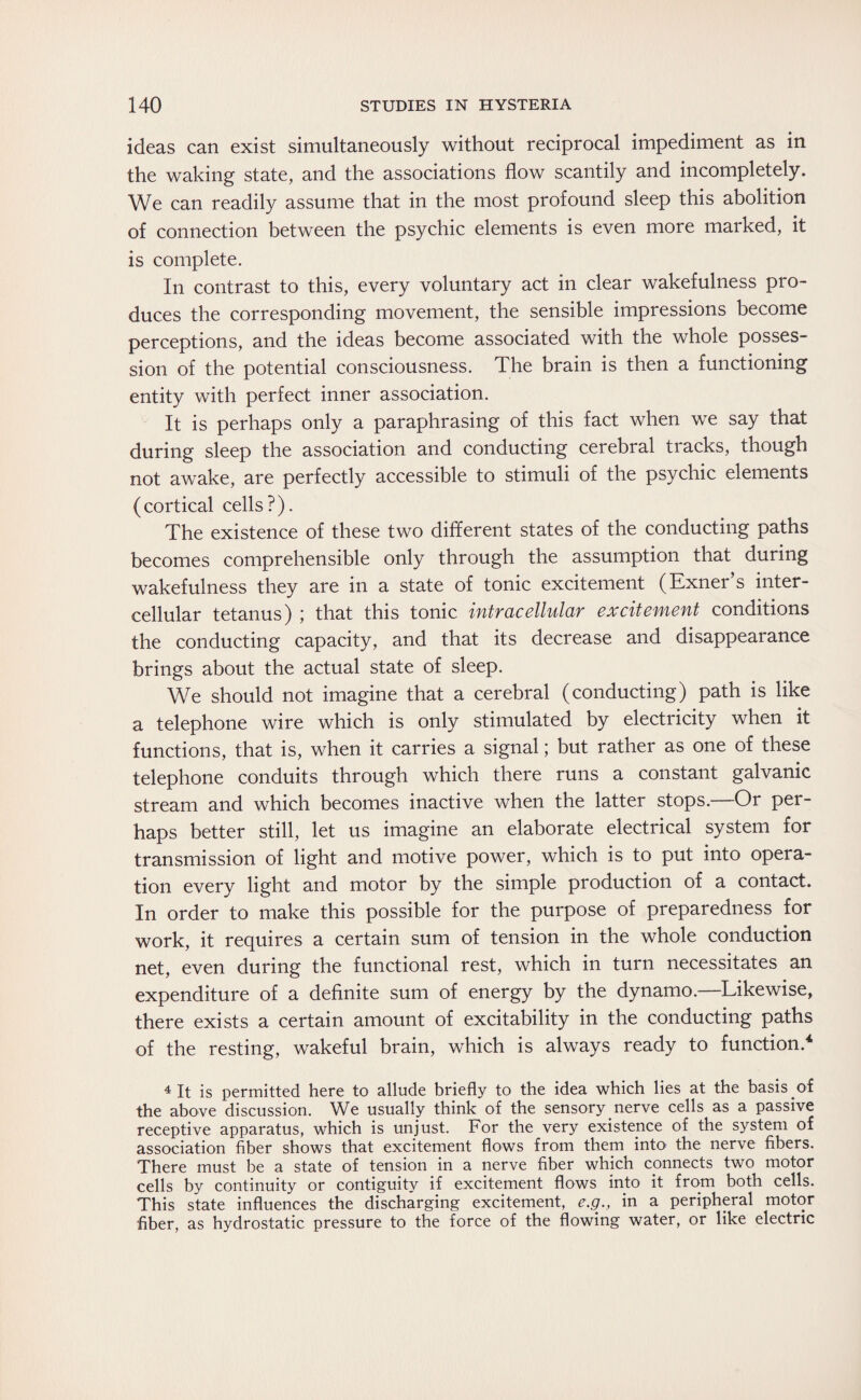 ideas can exist simultaneously without reciprocal impediment as in the waking state, and the associations flow scantily and incompletely. We can readily assume that in the most profound sleep this abolition of connection between the psychic elements is even more marked, it is complete. In contrast to this, every voluntary act in clear wakefulness pro¬ duces the corresponding movement, the sensible impressions become perceptions, and the ideas become associated with the whole posses¬ sion of the potential consciousness. The brain is then a functioning entity with perfect inner association. It is perhaps only a paraphrasing of this fact when we say that during sleep the association and conducting cerebral tracks, though not awake, are perfectly accessible to stimuli of the psychic elements (cortical cells?). The existence of these two different states of the conducting paths becomes comprehensible only through the assumption that during wakefulness they are in a state of tonic excitement (Exner’s inter¬ cellular tetanus) ; that this tonic intracellular excitement conditions the conducting capacity, and that its decrease and disappearance brings about the actual state of sleep. We should not imagine that a cerebral (conducting) path is like a telephone wire which is only stimulated by electricity when it functions, that is, when it carries a signal; but rather as one of these telephone conduits through which there runs a constant galvanic stream and which becomes inactive when the latter stops.—-Or per¬ haps better still, let us imagine an elaborate electrical system for transmission of light and motive power, which is to put into opera¬ tion every light and motor by the simple production of a contact. In order to make this possible for the purpose of preparedness for work, it requires a certain sum of tension in the whole conduction net, even during the functional rest, which in turn necessitates an expenditure of a definite sum of energy by the dynamo.—Likewise, there exists a certain amount of excitability in the conducting paths of the resting, wakeful brain, which is always ready to function.4 4 It is permitted here to allude briefly to the idea which lies at the basis.of the above discussion. We usually think of the sensory nerve cells as a passive receptive apparatus, which is unjust. For the very existence of the system of association fiber shows that excitement flows from them into the nerve fibers. There must be a state of tension in a nerve fiber which connects two motor cells by continuity or contiguity if excitement flows into it from both cells. This state influences the discharging excitement, e.g., in a peripheral motor fiber, as hydrostatic pressure to the force of the flowing water, or like electric