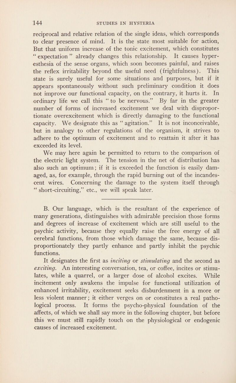 reciprocal and relative relation of the single ideas, which corresponds to clear presence of mind. It is the state most suitable for action, But that uniform increase of the tonic excitement, which constitutes “ expectation ” already changes this relationship. It causes hyper¬ esthesia of the sense organs, which soon becomes painful, and raises the reflex irritability beyond the useful need (frightfulness). This state is surely useful for some situations and purposes, but if it appears spontaneously without such preliminary condition it does not improve our functional capacity, on the contrary, it hurts it. In ordinary life we call this “ to be nervous.” By far in the greater number of forms of increased excitement we deal with dispropor¬ tionate overexcitement which is directly damaging to the functional capacity. We designate this as “ agitation.” It is not inconceivable, but in analogy to other regulations of the organism, it strives to adhere to the optimum of excitement and to reattain it after it has exceeded its level. We may here again be permitted to return to the comparison of the electric light system. The tension in the net of distribution has also such an optimum; if it is exceeded the function is easily dam¬ aged, as, for example, through the rapid burning out of the incandes¬ cent wires. Concerning the damage to the system itself through “ short-circuiting,’' etc., we will speak later. B. Our language, which is the resultant of the experience of many generations, distinguishes with admirable precision those forms and degrees of increase of excitement which are still useful to the psychic activity, because they equally raise the free energy of all cerebral functions, from those which damage the same, because dis¬ proportionately they partly enhance and partly inhibit the psychic functions. It designates the first as inciting or stimulating and the second as exciting. An interesting conversation, tea, or coffee, incites or stimu¬ lates, while a quarrel, or a larger dose of alcohol excites. While incitement only awakens the impulse for functional utilization of enhanced irritability, excitement seeks disburdenment in a more or less violent manner; it either verges on or constitutes a real patho¬ logical process. It forms the psycho-physical foundation of the affects, of which we shall say more in the following chapter, but before this we must still rapidly touch on the physiological or endogenic causes of increased excitement.