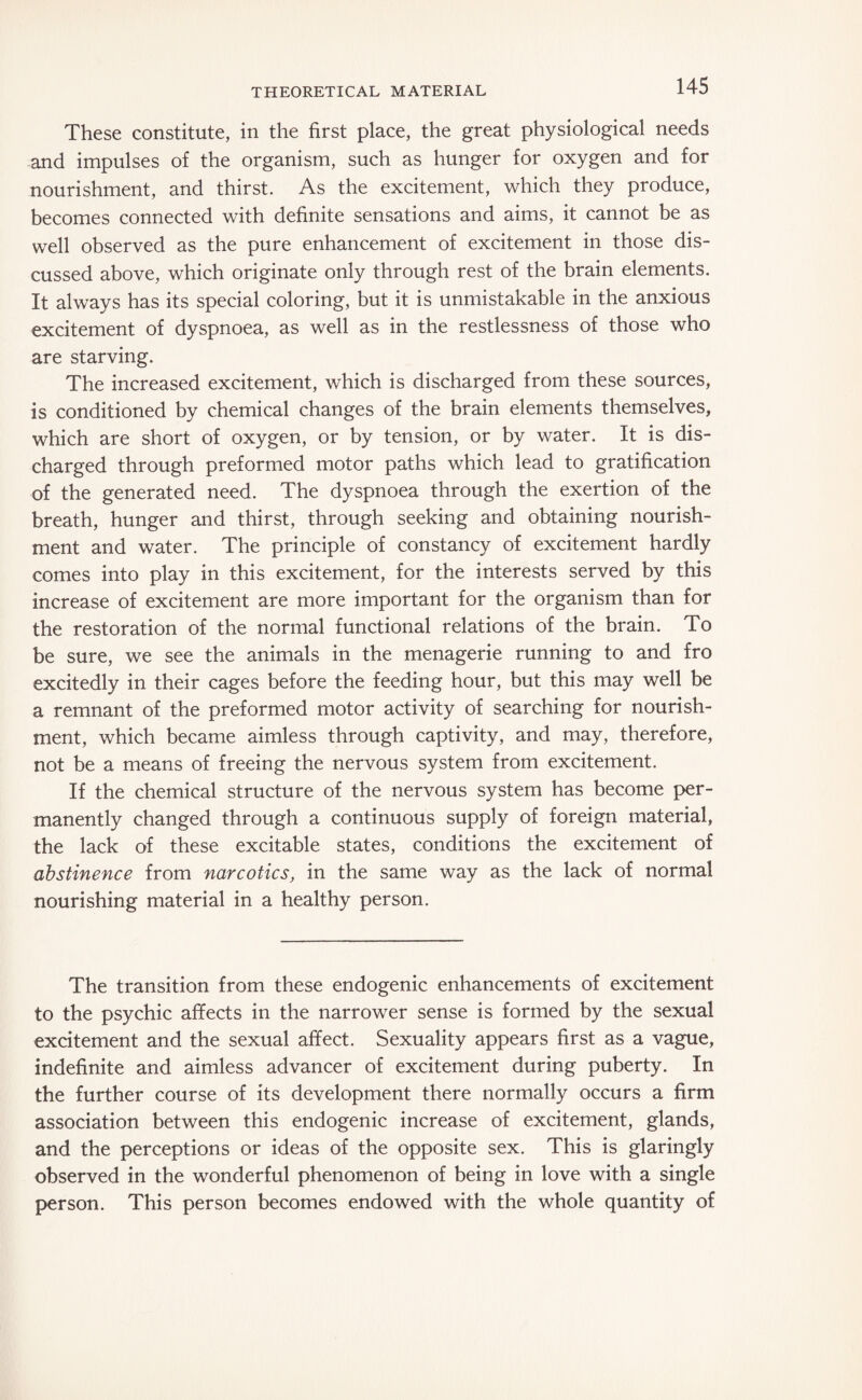 These constitute, in the first place, the great physiological needs and impulses of the organism, such as hunger for oxygen and for nourishment, and thirst. As the excitement, which they produce, becomes connected with definite sensations and aims, it cannot be as well observed as the pure enhancement of excitement in those dis¬ cussed above, which originate only through rest of the brain elements. It always has its special coloring, but it is unmistakable in the anxious excitement of dyspnoea, as well as in the restlessness of those who are starving. The increased excitement, which is discharged from these sources, is conditioned by chemical changes of the brain elements themselves, which are short of oxygen, or by tension, or by water. It is dis¬ charged through preformed motor paths which lead to gratification of the generated need. The dyspnoea through the exertion of the breath, hunger and thirst, through seeking and obtaining nourish¬ ment and water. The principle of constancy of excitement hardly comes into play in this excitement, for the interests served by this increase of excitement are more important for the organism than for the restoration of the normal functional relations of the brain. To be sure, we see the animals in the menagerie running to and fro excitedly in their cages before the feeding hour, but this may well be a remnant of the preformed motor activity of searching for nourish¬ ment, which became aimless through captivity, and may, therefore, not be a means of freeing the nervous system from excitement. If the chemical structure of the nervous system has become per¬ manently changed through a continuous supply of foreign material, the lack of these excitable states, conditions the excitement of abstinence from narcotics, in the same way as the lack of normal nourishing material in a healthy person. The transition from these endogenic enhancements of excitement to the psychic affects in the narrower sense is formed by the sexual excitement and the sexual affect. Sexuality appears first as a vague, indefinite and aimless advancer of excitement during puberty. In the further course of its development there normally occurs a firm association between this endogenic increase of excitement, glands, and the perceptions or ideas of the opposite sex. This is glaringly observed in the wonderful phenomenon of being in love with a single person. This person becomes endowed with the whole quantity of