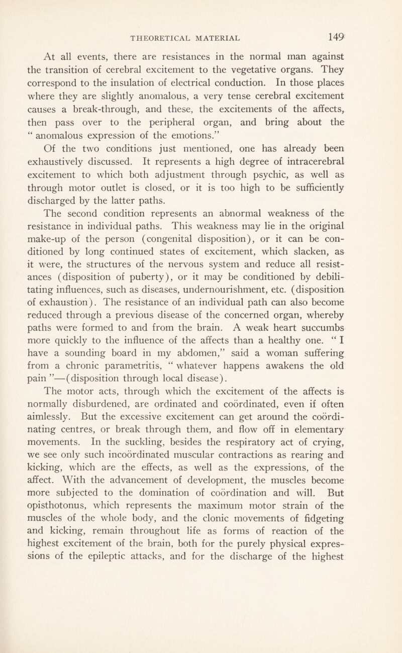 At all events, there are resistances in the normal man against the transition of cerebral excitement to the vegetative organs. They correspond to the insulation of electrical conduction. In those places where they are slightly anomalous, a very tense cerebral excitement causes a break-through, and these, the excitements of the affects, then pass over to the peripheral organ, and bring about the “ anomalous expression of the emotions.” Of the two conditions just mentioned, one has already been exhaustively discussed. It represents a high degree of intracerebral excitement to which both adjustment through psychic, as well as through motor outlet is closed, or it is too high to be sufficiently discharged by the latter paths. The second condition represents an abnormal weakness of the resistance in individual paths. This weakness may lie in the original make-up of the person (congenital disposition), or it can be con¬ ditioned by long continued states of excitement, which slacken, as it were, the structures of the nervous system and reduce all resist¬ ances (disposition of puberty), or it may be conditioned by debili¬ tating influences, such as diseases, undernourishment, etc. (disposition of exhaustion). The resistance of an individual path can also become reduced through a previous disease of the concerned organ, whereby paths were formed to and from the brain. A weak heart succumbs more quickly to the influence of the affects than a healthy one. “ I have a sounding board in my abdomen,” said a woman suffering from a chronic parametritis, “ whatever happens awakens the old pain ”—(disposition through local disease). The motor acts, through which the excitement of the affects is normally disburdened, are ordinated and coordinated, even if often aimlessly. But the excessive excitement can get around the coordi¬ nating centres, or break through them, and flow off in elementary movements. In the suckling, besides the respiratory act of crying, we see only such incoördinated muscular contractions as rearing and kicking, which are the effects, as well as the expressions, of the affect. With the advancement of development, the muscles become more subjected to the domination of coordination and will. But opisthotonus, which represents the maximum motor strain of the muscles of the whole body, and the clonic movements of fidgeting and kicking, remain throughout life as forms of reaction of the highest excitement of the brain, both for the purely physical expres¬ sions of the epileptic attacks, and for the discharge of the highest