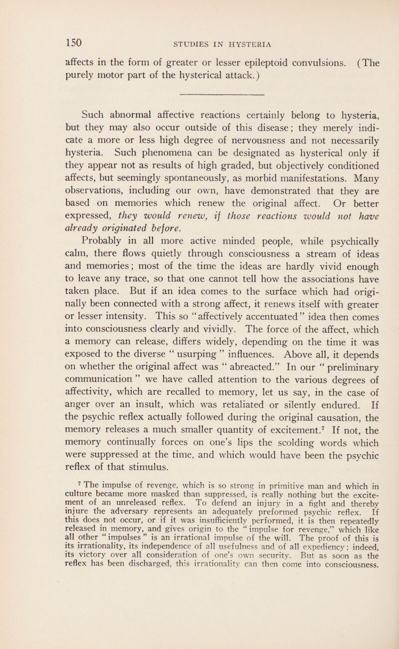 affects in the form of greater or lesser epileptoid convulsions. (The purely motor part of the hysterical attack.) Such abnormal affective reactions certainly belong to hysteria, but they may also occur outside of this disease; they merely indi¬ cate a more or less high degree of nervousness and not necessarily hysteria. Such phenomena can be designated as hysterical only if they appear not as results of high graded, but objectively conditioned affects, but seemingly spontaneously, as morbid manifestations. Many observations, including our own, have demonstrated that they are based on memories which renew the original affect. Or better expressed, they would renew, if those reactions would not have already originated before. Probably in all more active minded people, while psychically calm, there flows quietly through consciousness a stream of ideas and memories; most of the time the ideas are hardly vivid enough to leave any trace, so that one cannot tell how the associations have taken place. But if an idea comes to the surface which had origi¬ nally been connected with a strong affect, it renews itself with greater or lesser intensity. This so “affectively accentuated” idea then comes into consciousness clearly and vividly. The force of the affect, which a memory can release, differs widely, depending on the time it was exposed to the diverse “ usurping ” influences. Above all, it depends on whether the original affect was “ abreacted.” In our “ preliminary communication ” we have called attention to the various degrees of affectivity, which are recalled to memory, let us say, in the case of anger over an insult, which was retaliated or silently endured. If the psychic reflex actually followed during the original causation, the memory releases a much smaller quantity of excitement.7 If not, the memory continually forces on one’s lips the scolding words which were suppressed at the time, and which would have been the psychic reflex of that stimulus. 7 The impulse of revenge, which is so strong in primitive man and which in culture became more masked than suppressed, is really nothing but the excite¬ ment of an unreleased reflex. To defend an injury in a fight and thereby injure the adversary represents an adequately preformed psychic reflex. If this does not occur, or if it was insufficiently performed, it is then repeatedly released in memory, and gives origin to the “ impulse for revenge,” which like all other “ impulses ” is an irrational impulse of the will. The proof of this is its irrationality, its independence of all usefulness and of all expediency; indeed, its victory over all consideration of one’s own security. But as soon as the reflex has been discharged, this irrationality can then come into consciousness.