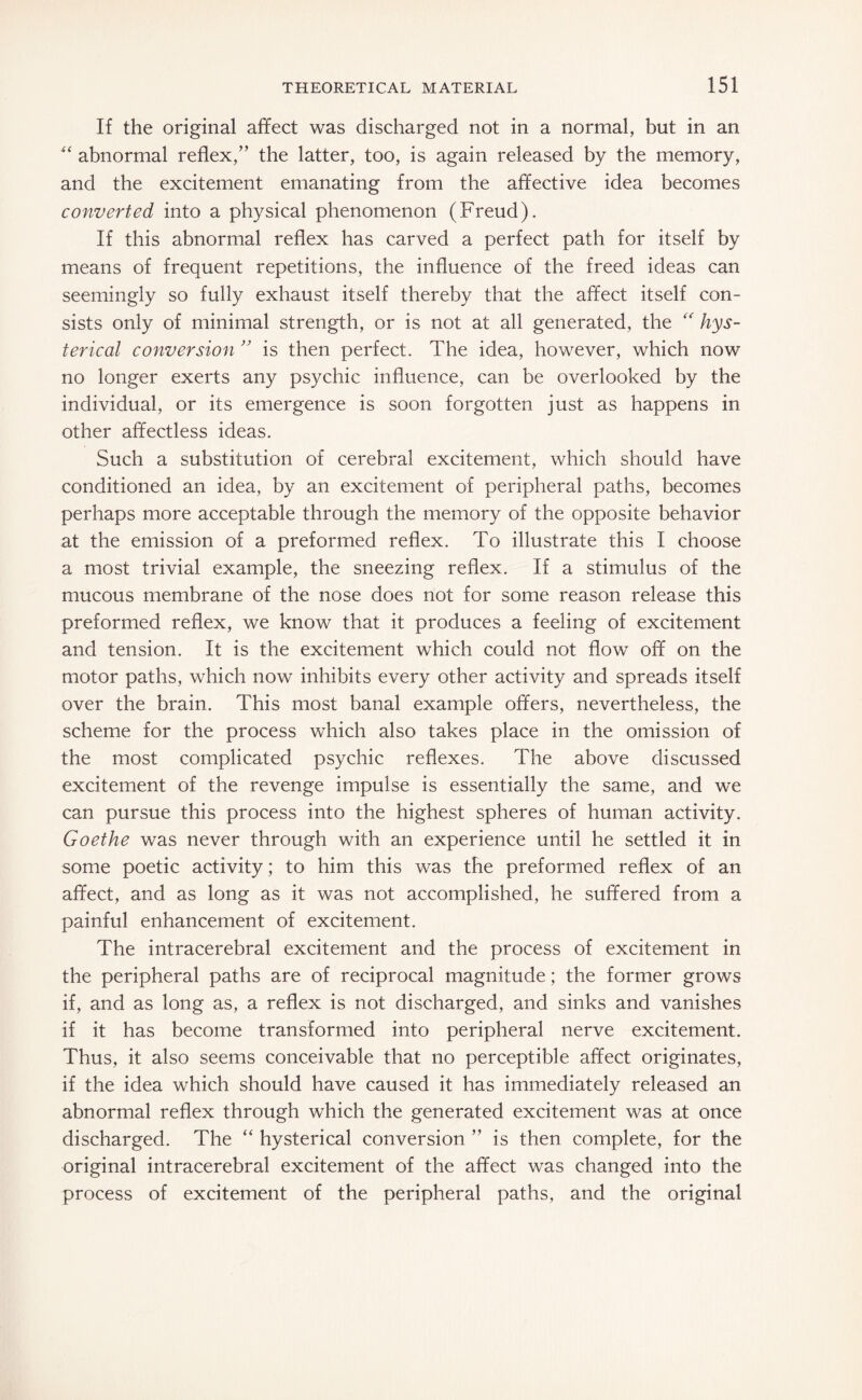 If the original affect was discharged not in a normal, but in an “ abnormal reflex/’ the latter, too, is again released by the memory, and the excitement emanating from the affective idea becomes converted into a physical phenomenon (Freud). If this abnormal reflex has carved a perfect path for itself by means of frequent repetitions, the influence of the freed ideas can seemingly so fully exhaust itself thereby that the affect itself con¬ sists only of minimal strength, or is not at all generated, the “ hys¬ terical conversion ” is then perfect. The idea, however, which now no longer exerts any psychic influence, can be overlooked by the individual, or its emergence is soon forgotten just as happens in other affectless ideas. Such a substitution of cerebral excitement, which should have conditioned an idea, by an excitement of peripheral paths, becomes perhaps more acceptable through the memory of the opposite behavior at the emission of a preformed reflex. To illustrate this I choose a most trivial example, the sneezing reflex. If a stimulus of the mucous membrane of the nose does not for some reason release this preformed reflex, we know that it produces a feeling of excitement and tension. It is the excitement which could not flow off on the motor paths, which now inhibits every other activity and spreads itself over the brain. This most banal example offers, nevertheless, the scheme for the process which also takes place in the omission of the most complicated psychic reflexes. The above discussed excitement of the revenge impulse is essentially the same, and we can pursue this process into the highest spheres of human activity. Goethe was never through with an experience until he settled it in some poetic activity; to him this was the preformed reflex of an affect, and as long as it was not accomplished, he suffered from a painful enhancement of excitement. The intracerebral excitement and the process of excitement in the peripheral paths are of reciprocal magnitude; the former grows if, and as long as, a reflex is not discharged, and sinks and vanishes if it has become transformed into peripheral nerve excitement. Thus, it also seems conceivable that no perceptible affect originates, if the idea which should have caused it has immediately released an abnormal reflex through which the generated excitement was at once discharged. The “ hysterical conversion ” is then complete, for the original intracerebral excitement of the affect was changed into the process of excitement of the peripheral paths, and the original