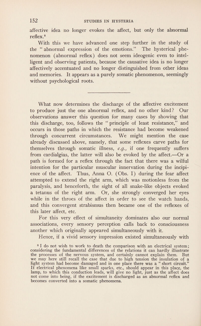 affective idea no longer evokes the affect, but only the abnormal reflex.8 With this we have advanced one step further in the study of the “ abnormal expression of the emotions.” The hysterical phe¬ nomenon (abnormal reflex) does not seem ideogenic even to intel¬ ligent and observing patients, because the causative idea is no longer affectively accentuated and no longer distinguished from other ideas and memories. It appears as a purely somatic phenomenon, seemingly without psychological roots. What now determines the discharge of the affective excitement to produce just the one abnormal reflex, and no other kind? Our observations answer this question for many cases by showing that this discharge, too, follows the “ principle of least resistance,” and occurs in those paths in which the resistance had become weakened through concurrent circumstances. We might mention the case already discussed above, namely, that some reflexes carve paths for themselves through somatic illness, e.g., if one frequently suffers from cardialgias, the latter will also be evoked by the affect.—Or a path is formed for a reflex through the fact that there was a wilful intention for the particular muscular innervation during the incipi¬ ence of the affect. Thus, Anna O. (Obs. I) during the fear affect attempted to extend the right arm, which was motionless from the paralysis, and henceforth, the sight of all snake-like objects evoked a tetanus of the right arm. Or, she strongly converged her eyes while in the throes of the affect in order to see the watch hands, and this convergent strabismus then became one of the reflexes of this later affect, etc. For this very effect of simultaneity dominates also our normal associations, every sensory perception calls back to consciousness another which originally appeared simultaneously with it. Hence, if a vivid sensory impression existed simultaneously with 8 I do not wish to work to death the comparison with an electrical system; considering the fundamental differences of the relations it can hardly illustrate the processes of the nervous system, and certainly cannot explain them. But we may here still recall the case that due to high tension the insulation of a light system had become damaged and in one place there was a “ short circuit.” If electrical phenomena like small sparks, etc., should appear in this place, the lamp, to which this conduction leads, will give no light, just as the affect does not come into being, if the excitement is discharged as an abnormal reflex and becomes converted into a somatic phenomena.