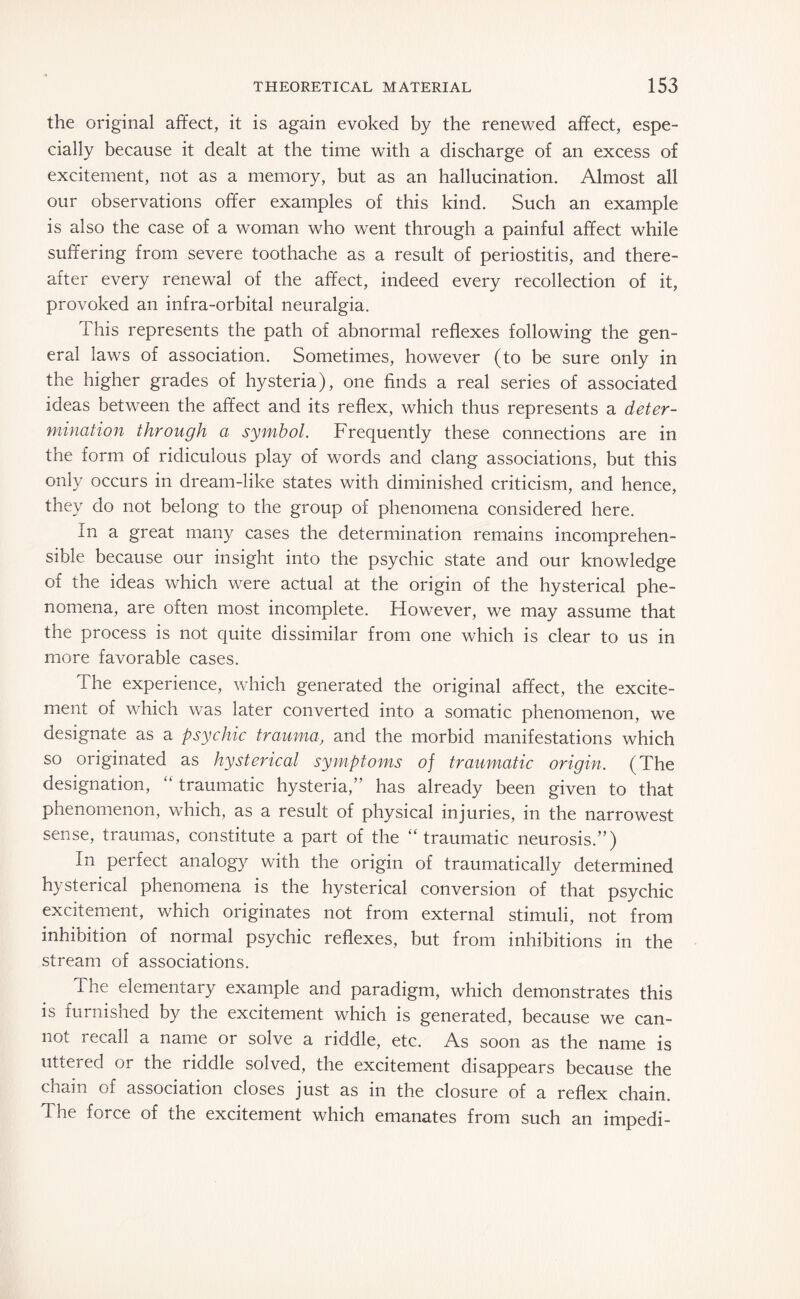 the original affect, it is again evoked by the renewed affect, espe¬ cially because it dealt at the time with a discharge of an excess of excitement, not as a memory, but as an hallucination. Almost all our observations offer examples of this kind. Such an example is also the case of a woman who went through a painful affect while suffering from severe toothache as a result of periostitis, and there¬ after every renewal of the affect, indeed every recollection of it, provoked an infra-orbital neuralgia. 1 his represents the path of abnormal reflexes following the gen¬ eral laws of association. Sometimes, however (to be sure only in the higher grades of hysteria), one finds a real series of associated ideas between the affect and its reflex, which thus represents a deter¬ mination through a symbol. Frequently these connections are in the form of ridiculous play of words and clang associations, but this only occurs in dream-like states with diminished criticism, and hence, they do not belong to the group of phenomena considered here. In a great many cases the determination remains incomprehen¬ sible because our insight into the psychic state and our knowledge of the ideas which were actual at the origin of the hysterical phe¬ nomena, are often most incomplete. Howrever, we may assume that the process is not quite dissimilar from one which is clear to us in more favorable cases. The experience, which generated the original affect, the excite¬ ment of which was later converted into a somatic phenomenon, we designate as a psychic trauma, and the morbid manifestations which so originated as hysterical symptoms of traumatic origin. (The designation, “ traumatic hysteria,” has already been given to that phenomenon, which, as a result of physical injuries, in the narrowest sense, traumas, constitute a part of the “traumatic neurosis.”) In perfect analogy with the origin of traumatically determined hysterical phenomena is the hysterical conversion of that psychic excitement, which originates not from external stimuli, not from inhibition of normal psychic reflexes, but from inhibitions in the stream of associations. The elementary example and paradigm, which demonstrates this is furnished by the excitement which is generated, because we can¬ not recall a name or solve a riddle, etc. As soon as the name is uttered or the riddle solved, the excitement disappears because the chain of association closes just as in the closure of a reflex chain. The force of the excitement which emanates from such an impedi-