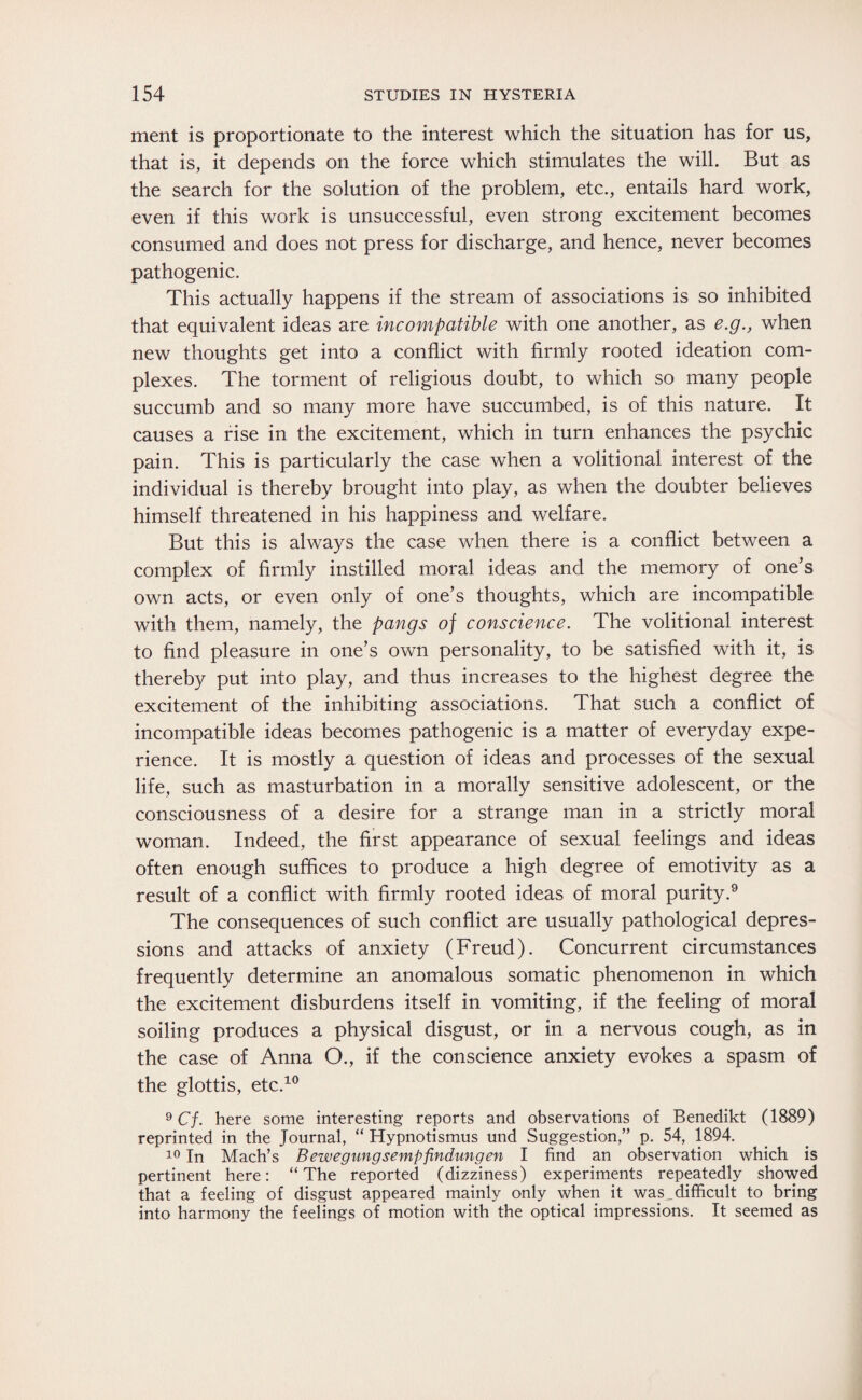 ment is proportionate to the interest which the situation has for us, that is, it depends on the force which stimulates the will. But as the search for the solution of the problem, etc., entails hard work, even if this work is unsuccessful, even strong excitement becomes consumed and does not press for discharge, and hence, never becomes pathogenic. This actually happens if the stream of associations is so inhibited that equivalent ideas are incompatible with one another, as e.g., when new thoughts get into a conflict with firmly rooted ideation com¬ plexes. The torment of religious doubt, to which so many people succumb and so many more have succumbed, is of this nature. It causes a rise in the excitement, which in turn enhances the psychic pain. This is particularly the case when a volitional interest of the individual is thereby brought into play, as when the doubter believes himself threatened in his happiness and welfare. But this is always the case when there is a conflict between a complex of firmly instilled moral ideas and the memory of one’s own acts, or even only of one’s thoughts, which are incompatible with them, namely, the pangs of conscience. The volitional interest to find pleasure in one’s own personality, to be satisfied with it, is thereby put into play, and thus increases to the highest degree the excitement of the inhibiting associations. That such a conflict of incompatible ideas becomes pathogenic is a matter of everyday expe¬ rience. It is mostly a question of ideas and processes of the sexual life, such as masturbation in a morally sensitive adolescent, or the consciousness of a desire for a strange man in a strictly moral woman. Indeed, the first appearance of sexual feelings and ideas often enough suffices to produce a high degree of emotivity as a result of a conflict with firmly rooted ideas of moral purity.9 The consequences of such conflict are usually pathological depres¬ sions and attacks of anxiety (Freud). Concurrent circumstances frequently determine an anomalous somatic phenomenon in which the excitement disburdens itself in vomiting, if the feeling of moral soiling produces a physical disgust, or in a nervous cough, as in the case of Anna O., if the conscience anxiety evokes a spasm of the glottis, etc.10 9 Cf. here some interesting reports and observations of Benedikt (1889) reprinted in the Journal, “ Hypnotismus und Suggestion,” p. 54, 1894. 10 In Mach’s Bewegungsempfindungen I find an observation which is pertinent here: “The reported (dizziness) experiments repeatedly showed that a feeling of disgust appeared mainly only when it was_difficult to bring into harmony the feelings of motion with the optical impressions. It seemed as