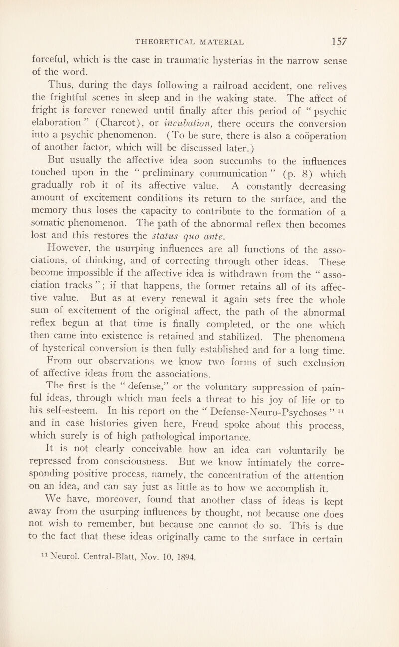 forceful, which is the case in traumatic hysterias in the narrow sense of the word. Thus, during the days following a railroad accident, one relives the frightful scenes in sleep and in the waking state. The affect of fright is forever renewed until finally after this period of “ psychic elaboration (Charcot), or incubation, there occurs the conversion into a psychic phenomenon. (To be sure, there is also a cooperation of another factor, which will be discussed later.) But usually the affective idea soon succumbs to the influences touched upon in the “ preliminary communication ” (p. 8) which gradually rob it of its affective value. A constantly decreasing amount of excitement conditions its return to the surface, and the memory thus loses the capacity to contribute to the formation of a somatic phenomenon. The path of the abnormal reflex then becomes lost and this restores the status quo ante. However, the usurping influences are all functions of the asso¬ ciations, of thinking, and of correcting through other ideas. These become impossible if the affective idea is withdrawn from the “ asso¬ ciation tracks ”; if that happens, the former retains all of its affec¬ tive value. But as at every renewal it again sets free the whole sum of excitement of the original affect, the path of the abnormal reflex begun at that time is finally completed, or the one which then came into existence is retained and stabilized. The phenomena of hysterical conversion is then fully established and for a long time. From our observations we know two forms of such exclusion of affective ideas from the associations. The first is the <£ defense,” or the voluntary suppression of pain¬ ful ideas, through which man feels a threat to his joy of life or to his self-esteem. In his report on the “ Defense-Neuro-Psychoses ” 11 and in case histories given here, Freud spoke about this process, which surely is of high pathological importance. It is not clearly conceivable how an idea can voluntarily be repressed from consciousness. But we know intimately the corre¬ sponding positive process, namely, the concentration of the attention on an idea, and can say just as little as to how we accomplish it. We have, moreover, found that another class of ideas is kept away from the usurping influences by thought, not because one does not wish to remember, but because one cannot do so. This is due to the fact that these ideas originally came to the surface in certain 11 Neurol. Central-Blatt, Nov. 10, 1894.