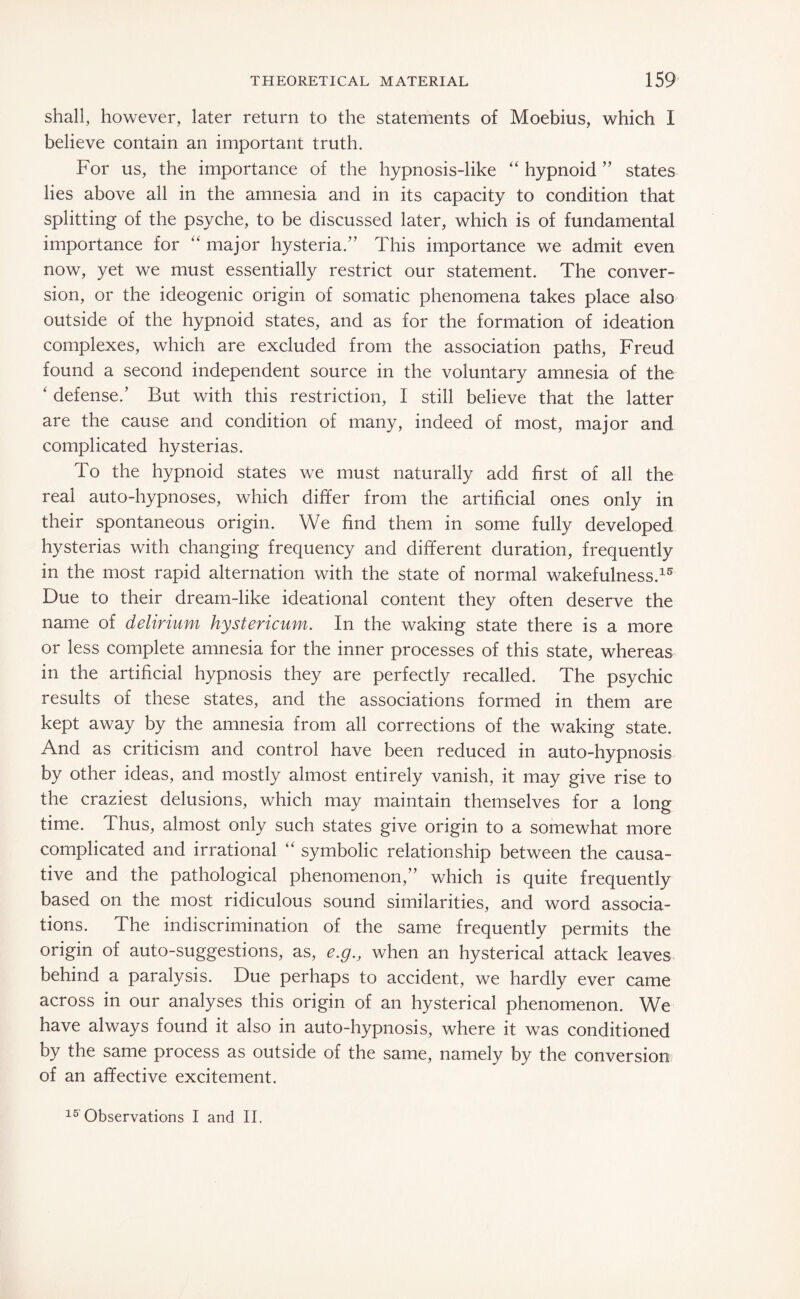 shall, however, later return to the statements of Moebius, which I believe contain an important truth. For us, the importance of the hypnosis-like “ hypnoid ” states lies above all in the amnesia and in its capacity to condition that splitting of the psyche, to be discussed later, which is of fundamental importance for “ major hysteria.” This importance we admit even now, yet we must essentially restrict our statement. The conver¬ sion, or the ideogenic origin of somatic phenomena takes place also outside of the hypnoid states, and as for the formation of ideation complexes, which are excluded from the association paths, Freud found a second independent source in the voluntary amnesia of the ‘ defense.’ But with this restriction, I still believe that the latter are the cause and condition of many, indeed of most, major and complicated hysterias. To the hypnoid states we must naturally add first of all the real auto-hypnoses, which differ from the artificial ones only in their spontaneous origin. We find them in some fully developed hysterias with changing frequency and different duration, frequently in the most rapid alternation with the state of normal wakefulness.15 Due to their dream-like ideational content they often deserve the name of delirium hystericum. In the waking state there is a more or less complete amnesia for the inner processes of this state, whereas in the artificial hypnosis they are perfectly recalled. The psychic results of these states, and the associations formed in them are kept away by the amnesia from all corrections of the waking state. And as criticism and control have been reduced in auto-hypnosis by other ideas, and mostly almost entirely vanish, it may give rise to the craziest delusions, which may maintain themselves for a long time. Thus, almost only such states give origin to a somewhat more complicated and irrational “ symbolic relationship between the causa¬ tive and the pathological phenomenon,” which is quite frequently based on the most ridiculous sound similarities, and word associa¬ tions. The indiscrimination of the same frequently permits the origin of auto-suggestions, as, e.g., when an hysterical attack leaves behind a paralysis. Due perhaps to accident, we hardly ever came across in our analyses this origin of an hysterical phenomenon. We have always found it also in auto-hypnosis, where it was conditioned by the same process as outside of the same, namely by the conversion of an affective excitement. 15 Observations I and II.