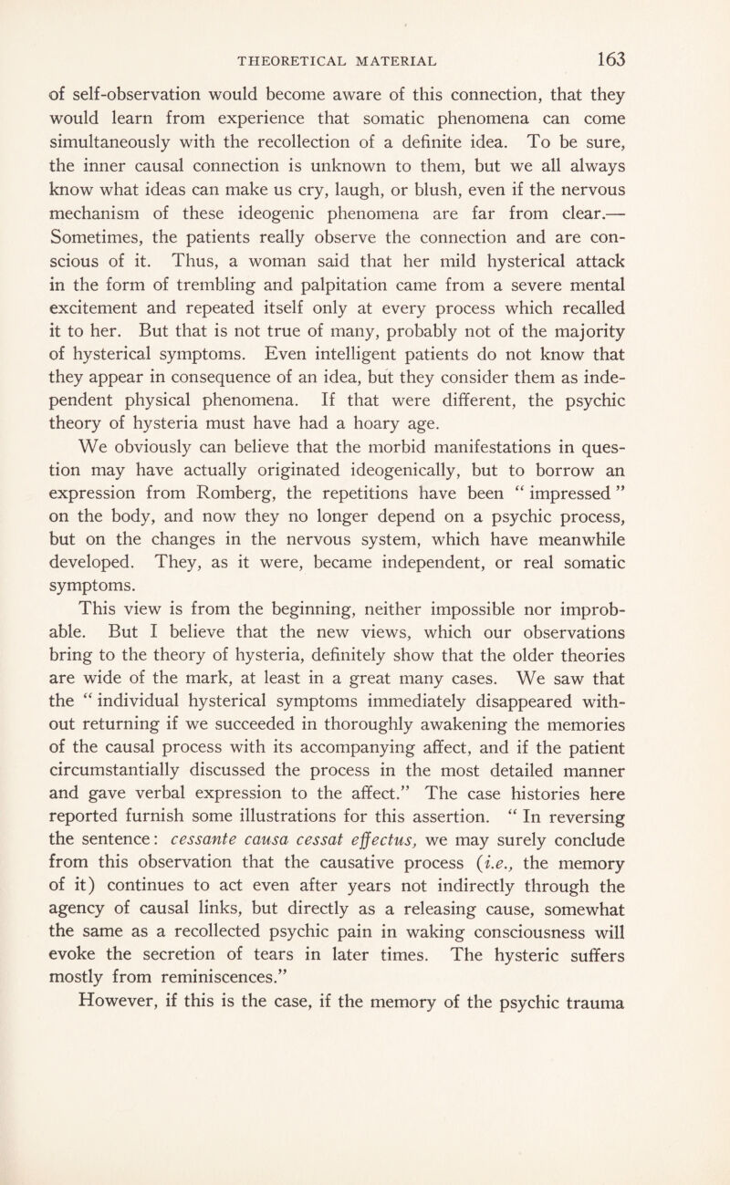 of self-observation would become aware of this connection, that they would learn from experience that somatic phenomena can come simultaneously with the recollection of a definite idea. To be sure, the inner causal connection is unknown to them, but we all always know what ideas can make us cry, laugh, or blush, even if the nervous mechanism of these ideogenic phenomena are far from clear.— Sometimes, the patients really observe the connection and are con¬ scious of it. Thus, a woman said that her mild hysterical attack in the form of trembling and palpitation came from a severe mental excitement and repeated itself only at every process which recalled it to her. But that is not true of many, probably not of the majority of hysterical symptoms. Even intelligent patients do not know that they appear in consequence of an idea, but they consider them as inde¬ pendent physical phenomena. If that were different, the psychic theory of hysteria must have had a hoary age. We obviously can believe that the morbid manifestations in ques¬ tion may have actually originated ideogenically, but to borrow an expression from Romberg, the repetitions have been “ impressed ” on the body, and now they no longer depend on a psychic process, but on the changes in the nervous system, which have meanwhile developed. They, as it were, became independent, or real somatic symptoms. This view is from the beginning, neither impossible nor improb¬ able. But I believe that the new views, which our observations bring to the theory of hysteria, definitely show that the older theories are wide of the mark, at least in a great many cases. We saw that the “ individual hysterical symptoms immediately disappeared with¬ out returning if we succeeded in thoroughly awakening the memories of the causal process with its accompanying affect, and if the patient circumstantially discussed the process in the most detailed manner and gave verbal expression to the affect.” The case histories here reported furnish some illustrations for this assertion. “ In reversing the sentence: cessante causa cessat effectus, we may surely conclude from this observation that the causative process (i.e., the memory of it) continues to act even after years not indirectly through the agency of causal links, but directly as a releasing cause, somewhat the same as a recollected psychic pain in waking consciousness will evoke the secretion of tears in later times. The hysteric suffers mostly from reminiscences.” However, if this is the case, if the memory of the psychic trauma