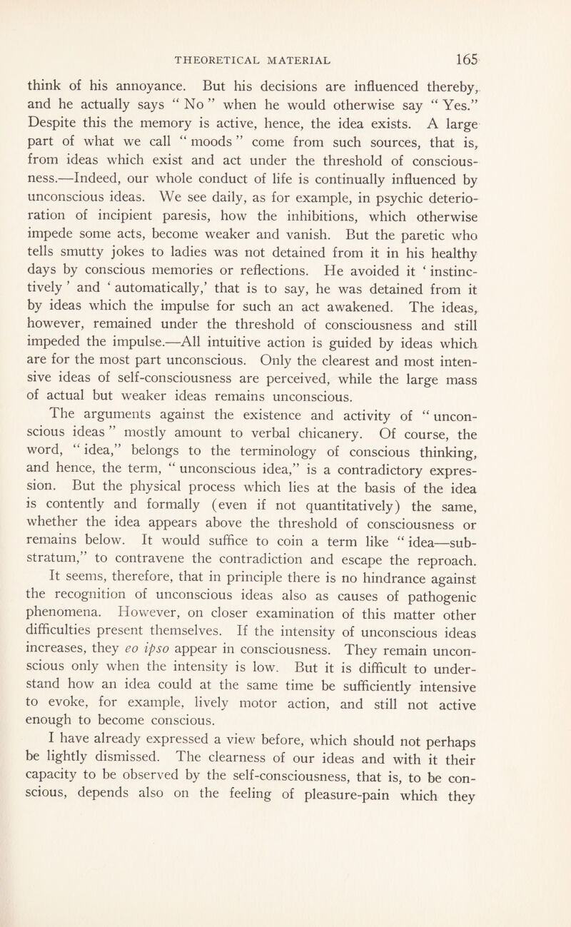 think of his annoyance. But his decisions are influenced thereby, and he actually says “ No ” when he would otherwise say “ Yes.” Despite this the memory is active, hence, the idea exists. A large part of what we call “ moods ” come from such sources, that is, from ideas which exist and act under the threshold of conscious¬ ness.—Indeed, our whole conduct of life is continually influenced by unconscious ideas. We see daily, as for example, in psychic deterio¬ ration of incipient paresis, how the inhibitions, which otherwise impede some acts, become weaker and vanish. But the paretic who tells smutty jokes to ladies was not detained from it in his healthy days by conscious memories or reflections. He avoided it ‘ instinc¬ tively ’ and ‘ automatically,’ that is to say, he was detained from it by ideas which the impulse for such an act awakened. The ideas, however, remained under the threshold of consciousness and still impeded the impulse.—All intuitive action is guided by ideas which are for the most part unconscious. Only the clearest and most inten¬ sive ideas of self-consciousness are perceived, while the large mass of actual but weaker ideas remains unconscious. The arguments against the existence and activity of “ uncon¬ scious ideas ” mostly amount to verbal chicanery. Of course, the word, “ idea,” belongs to the terminology of conscious thinking, and hence, the term, “ unconscious idea,” is a contradictory expres¬ sion. But the physical process which lies at the basis of the idea is contently and formally (even if not quantitatively) the same, whether the idea appears above the threshold of consciousness or remains below. It would suffice to coin a term like “ idea—sub¬ stratum,” to contravene the contradiction and escape the reproach. It seems, therefore, that in principle there is no hindrance against the recognition of unconscious ideas also as causes of pathogenic phenomena. However, on closer examination of this matter other difficulties present themselves. If the intensity of unconscious ideas increases, they eo ipso appear in consciousness. They remain uncon¬ scious only when the intensity is low. But it is difficult to under¬ stand how an idea could at the same time be sufficiently intensive to evoke, for example, lively motor action, and still not active enough to become conscious. I have already expressed a view before, which should not perhaps be lightly dismissed. The clearness of our ideas and with it their capacity to be observed by the self-consciousness, that is, to be con¬ scious, depends also on the feeling of pleasure-pain which they