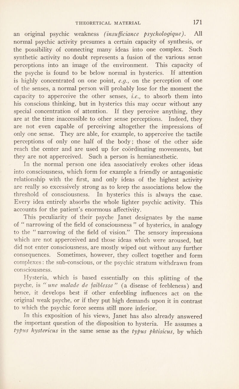 an original psychic weakness (insufficiance psychologique). All normal psychic activity presumes a certain capacity of synthesis, or the possibility of connecting many ideas into one complex. Such synthetic activity no doubt represents a fusion of the various sense perceptions into an image of the environment. This capacity of the psyche is found to be below normal in hysterics. If attention is highly concentrated on one point, e.g., on the perception of one of the senses, a normal person will probably lose for the moment the capacity to apperceive the other senses, i.e., to absorb them into his conscious thinking, but in hysterics this may occur without any special concentration of attention. If they perceive anything, they are at the time inaccessible to other sense perceptions. Indeed, they are not even capable of perceiving altogether the impressions of only one sense. They are able, for example, to apperceive the tactile perceptions of only one half of the body; those of the other side reach the center and are used up for coordinating movements, but they are not apperceived. Such a person is hemianesthetic. In the normal person one idea associatively evokes other ideas into consciousness, which form for example a friendly or antagonistic relationship with the first, and only ideas of the highest activity are really so excessively strong as to keep the associations below the threshold of consciousness. In hysterics this is always the case. Every idea entirely absorbs the whole lighter psychic activity. This accounts for the patient’s enormous affectivity. This peculiarity of their psyche Janet designates by the name of “ narrowing of the field of consciousness ” of hysterics, in analogy to the “ narrowing of the field of vision.” The sensory impressions which are not apperceived and those ideas which were aroused, but did not enter consciousness, are mostly wiped out without any further consequences. Sometimes, however, they collect together and form complexes: the sub-conscious, or the psychic stratum withdrawn from consciousness. Hysteria, which is based essentially on this splitting of the psyche, is “ une malade de faiblesse ” (a disease of feebleness) and hence, it develops best if other enfeebling influences act on the original weak psyche, or if they put high demands upon it in contrast to which the psychic force seems still more inferior. In this exposition of his views, Janet has also already answered the important question of the disposition to hysteria. He assumes a typus hystericus in the same sense as the typus phtisicus, by which