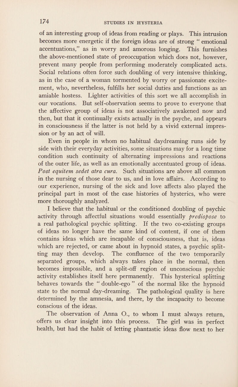 of an interesting group of ideas from reading or plays. This intrusion becomes more energetic if the foreign ideas are of strong “ emotional accentuations/’ as in worry and amorous longing. This furnishes the above-mentioned state of preoccupation which does not, however, prevent many people from performing moderately complicated acts. Social relations often force such doubling of very intensive thinking, as in the case of a woman tormented by worry or passionate excite¬ ment, who, nevertheless, fulfills her social duties and functions as an amiable hostess. Lighter activities of this sort we all accomplish in our vocations. But self-observation seems to prove to everyone that the affective group of ideas is not associatively awakened now and then, but that it continually exists actually in the psyche, and appears in consciousness if the latter is not held by a vivid external impres¬ sion or by an act of will. Even in people in whom no habitual daydreaming runs side by side with their everyday activities, some situations may for a long time condition such continuity of alternating impressions and reactions of the outer life, as well as an emotionally accentuated group of ideas. Post equitem sedet atra cura. Such situations are above all common in the nursing of those dear to us, and in love affairs. According to our experience, nursing of the sick and love affects also played the principal part in most of the case histories of hysterics, who were more thoroughly analyzed. I believe that the habitual or the conditioned doubling of psychic activity through affectful situations would essentially predispose to a real pathological psychic splitting. If the two co-existing groups of ideas no longer have the same kind of content, if one of them contains ideas which are incapable of consciousness, that is, ideas which are rejected, or came about in hypnoid states, a psychic split¬ ting may then develop. The confluence of the two temporarily separated groups, which always takes place in the normal, then becomes impossible, and a split-off region of unconscious psychic activity establishes itself here permanently. This hysterical splitting behaves towards the “ double-ego ” of the normal like the hypnoid state to the normal day-dreaming. The pathological quality is here determined by the amnesia, and there, by the incapacity to become conscious of the ideas. The observation of Anna O., to whom I must always return, offers us clear insight into this process. The girl was in perfect health, but had the habit of letting phantastic ideas flow next to her