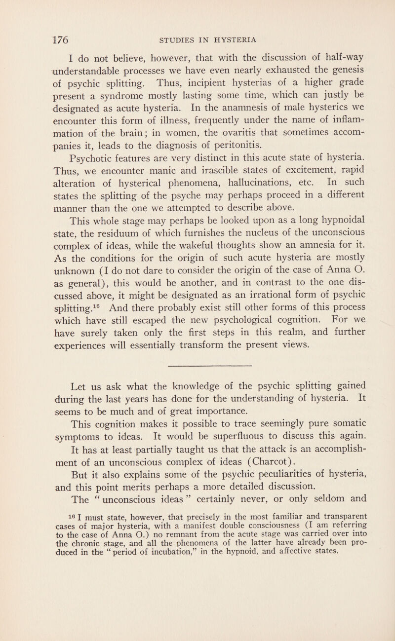 I do not believe, however, that with the discussion of half-way understandable processes we have even nearly exhausted the genesis of psychic splitting. Thus, incipient hysterias of a higher grade present a syndrome mostly lasting some time, which can justly be designated as acute hysteria. In the anamnesis of male hysterics we encounter this form of illness, frequently under the name of inflam¬ mation of the brain; in women, the ovaritis that sometimes accom¬ panies it, leads to the diagnosis of peritonitis. Psychotic features are very distinct in this acute state of hysteria. Thus, we encounter manic and irascible states of excitement, rapid alteration of hysterical phenomena, hallucinations, etc. In such states the splitting of the psyche may perhaps proceed in a different manner than the one we attempted to describe above. This whole stage may perhaps be looked upon as a long hypnoidal state, the residuum of which furnishes the nucleus of the unconscious complex of ideas, while the wakeful thoughts show an amnesia for it. As the conditions for the origin of such acute hysteria are mostly unknown (I do not dare to consider the origin of the case of Anna O. as general), this would be another, and in contrast to the one dis¬ cussed above, it might be designated as an irrational form of psychic splitting.16 And there probably exist still other forms of this process which have still escaped the new psychological cognition. For we have surely taken only the first steps in this realm, and further experiences will essentially transform the present views. Let us ask what the knowledge of the psychic splitting gained during the last years has done for the understanding of hysteria. It seems to be much and of great importance. This cognition makes it possible to trace seemingly pure somatic symptoms to ideas. It would be superfluous to discuss this again. It has at least partially taught us that the attack is an accomplish¬ ment of an unconscious complex of ideas (Charcot). But it also explains some of the psychic peculiarities of hysteria, and this point merits perhaps a more detailed discussion. The “ unconscious ideas ” certainly never, or only seldom and 16 I must state, however, that precisely in the most familiar and transparent cases of major hysteria, with a manifest double consciousness (I am referring to the case of Anna O.) no remnant from the acute stage was carried over into the chronic stage, and all the phenomena of the latter have already been pro¬ duced in the “ period of incubation,” in the hypnoid, and affective states.