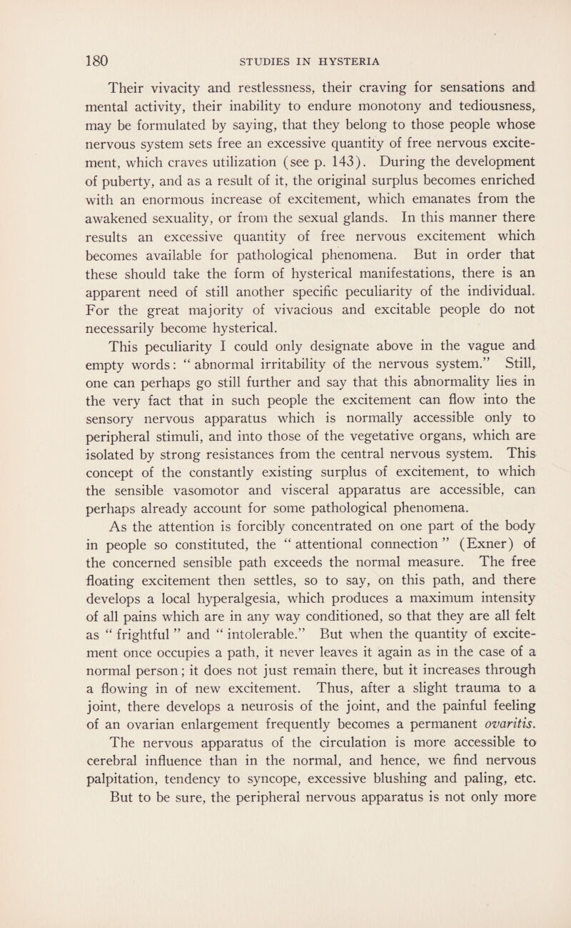 Their vivacity and restlessness, their craving for sensations and mental activity, their inability to endure monotony and tediousness, may be formulated by saying, that they belong to those people whose nervous system sets free an excessive quantity of free nervous excite¬ ment, which craves utilization (see p. 143). During the development of puberty, and as a result of it, the original surplus becomes enriched with an enormous increase of excitement, which emanates from the awakened sexuality, or from the sexual glands. In this manner there results an excessive quantity of free nervous excitement which becomes available for pathological phenomena. But in order that these should take the form of hysterical manifestations, there is an apparent need of still another specific peculiarity of the individual. For the great majority of vivacious and excitable people do not necessarily become hysterical. This peculiarity I could only designate above in the vague and empty words: “ abnormal irritability of the nervous system.” Still, one can perhaps go still further and say that this abnormality lies in the very fact that in such people the excitement can flow into the sensory nervous apparatus which is normally accessible only to peripheral stimuli, and into those of the vegetative organs, which are isolated by strong resistances from the central nervous system. This concept of the constantly existing surplus of excitement, to which the sensible vasomotor and visceral apparatus are accessible, can perhaps already account for some pathological phenomena. As the attention is forcibly concentrated on one part of the body in people so constituted, the “ attentional connection ” (Exner) of the concerned sensible path exceeds the normal measure. The free floating excitement then settles, so to say, on this path, and there develops a local hyperalgesia, which produces a maximum intensity of all pains which are in any way conditioned, so that they are all felt as “ frightful ” and “ intolerable.” But when the quantity of excite¬ ment once occupies a path, it never leaves it again as in the case of a normal person; it does not just remain there, but it increases through a flowing in of new excitement. Thus, after a slight trauma to a joint, there develops a neurosis of the joint, and the painful feeling of an ovarian enlargement frequently becomes a permanent ovaritis. The nervous apparatus of the circulation is more accessible to cerebral influence than in the normal, and hence, we find nervous palpitation, tendency to syncope, excessive blushing and paling, etc. But to be sure, the peripheral nervous apparatus is not only more