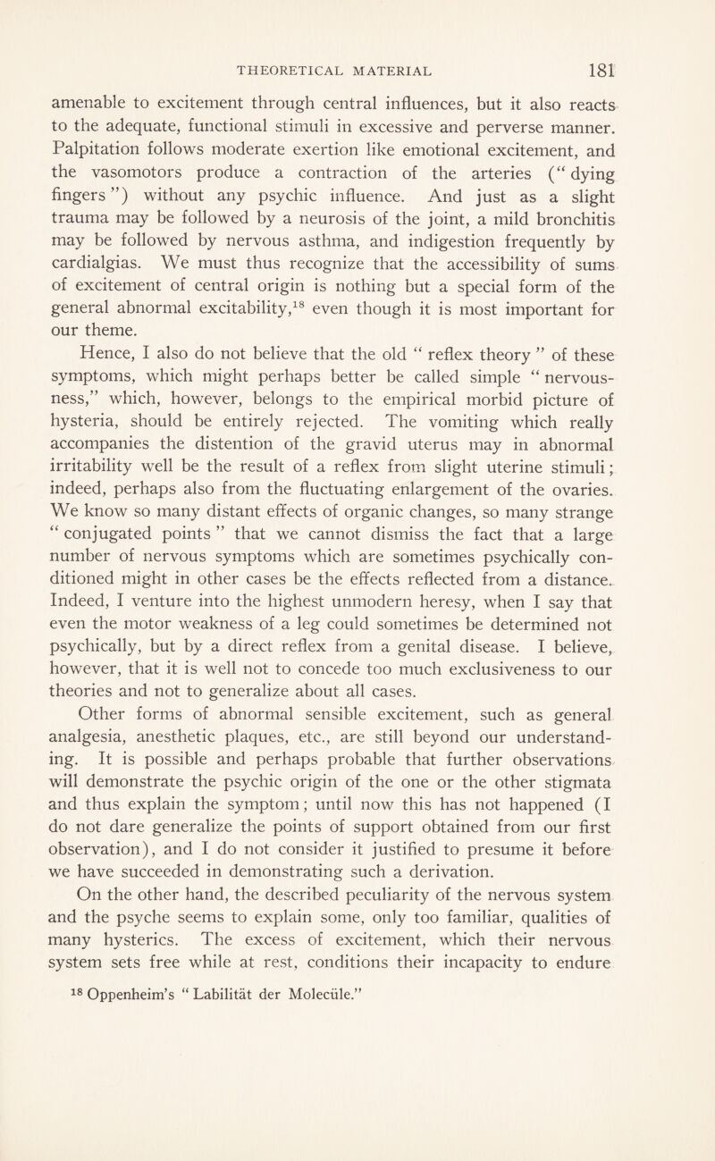 amenable to excitement through central influences, but it also reacts to the adequate, functional stimuli in excessive and perverse manner. Palpitation follows moderate exertion like emotional excitement, and the vasomotors produce a contraction of the arteries (“dying fingers”) without any psychic influence. And just as a slight trauma may be followed by a neurosis of the joint, a mild bronchitis may be followed by nervous asthma, and indigestion frequently by cardialgias. We must thus recognize that the accessibility of sums of excitement of central origin is nothing but a special form of the general abnormal excitability,18 even though it is most important for our theme. Hence, I also do not believe that the old “ reflex theory ” of these symptoms, which might perhaps better be called simple “ nervous¬ ness,” which, however, belongs to the empirical morbid picture of hysteria, should be entirely rejected. The vomiting which really accompanies the distention of the gravid uterus may in abnormal irritability well be the result of a reflex from slight uterine stimuli; indeed, perhaps also from the fluctuating enlargement of the ovaries. We know so many distant effects of organic changes, so many strange “ conjugated points ” that we cannot dismiss the fact that a large number of nervous symptoms which are sometimes psychically con¬ ditioned might in other cases be the effects reflected from a distance. Indeed, I venture into the highest unmodern heresy, when I say that even the motor weakness of a leg could sometimes be determined not psychically, but by a direct reflex from a genital disease. I believe, however, that it is well not to concede too much exclusiveness to our theories and not to generalize about all cases. Other forms of abnormal sensible excitement, such as general analgesia, anesthetic plaques, etc., are still beyond our understand¬ ing. It is possible and perhaps probable that further observations, will demonstrate the psychic origin of the one or the other stigmata and thus explain the symptom; until now this has not happened (I do not dare generalize the points of support obtained from our first observation), and I do not consider it justified to presume it before we have succeeded in demonstrating such a derivation. On the other hand, the described peculiarity of the nervous system and the psyche seems to explain some, only too familiar, qualities of many hysterics. The excess of excitement, which their nervous system sets free while at rest, conditions their incapacity to endure 18 Oppenheim’s “ Labilität der Molecüle.”