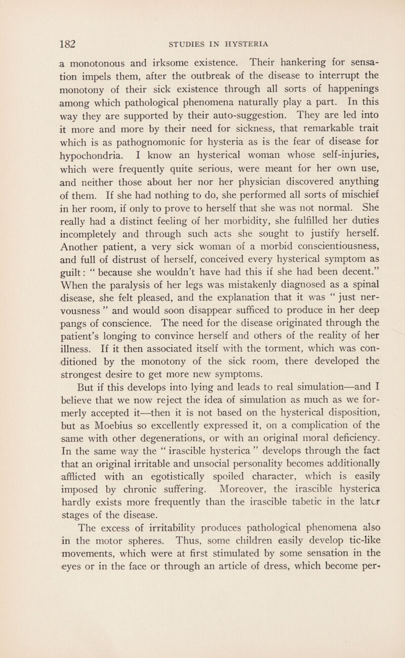 a monotonous and irksome existence. Their hankering for sensa¬ tion impels them, after the outbreak of the disease to interrupt the monotony of their sick existence through all sorts of happenings among which pathological phenomena naturally play a part. In this way they are supported by their auto-suggestion. They are led into it more and more by their need for sickness, that remarkable trait which is as pathognomonic for hysteria as is the fear of disease for hypochondria. I know an hysterical woman whose self-injuries, which were frequently quite serious, were meant for her own use, and neither those about her nor her physician discovered anything of them. If she had nothing to do, she performed all sorts of mischief in her room, if only to prove to herself that she was not normal. She really had a distinct feeling of her morbidity, she fulfilled her duties incompletely and through such acts she sought to justify herself. Another patient, a very sick woman of a morbid conscientiousness, and full of distrust of herself, conceived every hysterical symptom as guilt: “ because she wouldn’t have had this if she had been decent.” When the paralysis of her legs was mistakenly diagnosed as a spinal disease, she felt pleased, and the explanation that it was “ just ner¬ vousness ” and would soon disappear sufficed to produce in her deep pangs of conscience. The need for the disease originated through the patient’s longing to convince herself and others of the reality of her illness. If it then associated itself with the torment, which was con¬ ditioned by the monotony of the sick room, there developed the strongest desire to get more new symptoms. But if this develops into lying and leads to real simulation—and I believe that we now reject the idea of simulation as much as we for¬ merly accepted it—then it is not based on the hysterical disposition, but as Moebius so excellently expressed it, on a complication of the same with other degenerations, or with an original moral deficiency. In the same way the “ irascible hysterica ” develops through the fact that an original irritable and unsocial personality becomes additionally afflicted with an egotistically spoiled character, which is easily imposed by chronic suffering. Moreover, the irascible hysterica hardly exists more frequently than the irascible tabetic in the later stages of the disease. The excess of irritability produces pathological phenomena also in the motor spheres. Thus, some children easily develop tic-like movements, which were at first stimulated by some sensation in the eyes or in the face or through an article of dress, which become per-