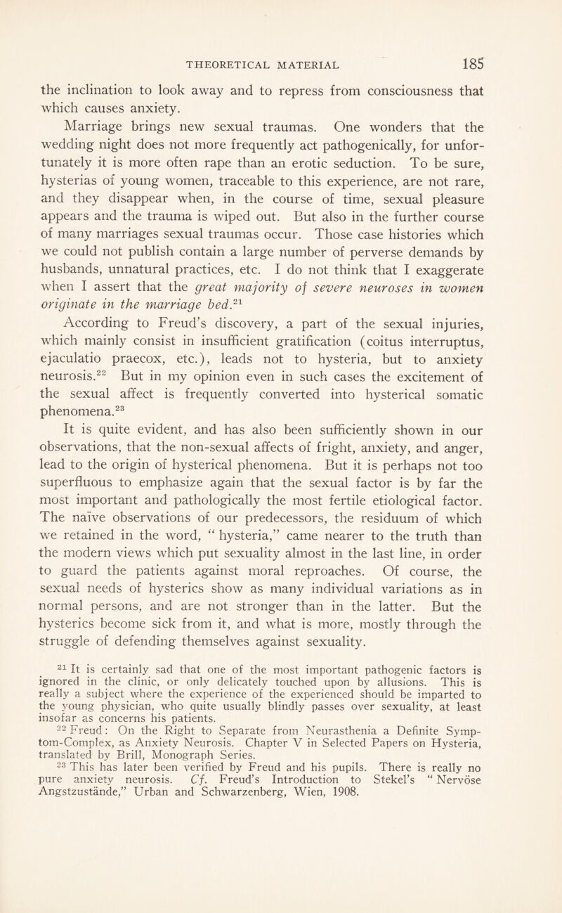 the inclination to look away and to repress from consciousness that which causes anxiety. Marriage brings new sexual traumas. One wonders that the wedding night does not more frequently act pathogenically, for unfor¬ tunately it is more often rape than an erotic seduction. To be sure, hysterias of young women, traceable to this experience, are not rare, and they disappear when, in the course of time, sexual pleasure appears and the trauma is wiped out. But also in the further course of many marriages sexual traumas occur. Those case histories which we could not publish contain a large number of perverse demands by husbands, unnatural practices, etc. I do not think that I exaggerate when I assert that the great majority of severe neuroses in women originate in the marriage bed.21 According to Freud’s discovery, a part of the sexual injuries, which mainly consist in insufficient gratification (coitus interruptus, ejaculatio praecox, etc.), leads not to hysteria, but to anxiety neurosis.22 But in my opinion even in such cases the excitement of the sexual affect is frequently converted into hysterical somatic phenomena.23 It is quite evident, and has also been sufficiently shown in our observations, that the non-sexual affects of fright, anxiety, and anger, lead to the origin of hysterical phenomena. But it is perhaps not too superfluous to emphasize again that the sexual factor is by far the most important and pathologically the most fertile etiological factor. The naive observations of our predecessors, the residuum of which we retained in the word, “ hysteria,” came nearer to the truth than the modern views which put sexuality almost in the last line, in order to guard the patients against moral reproaches. Of course, the sexual needs of hysterics show as many individual variations as in normal persons, and are not stronger than in the latter. But the hysterics become sick from it, and what is more, mostly through the struggle of defending themselves against sexuality. 21 It is certainly sad that one of the most important pathogenic factors is ignored in the clinic, or only delicately touched upon by allusions. This is really a subject where the experience of the experienced should be imparted to the young physician, who quite usually blindly passes over sexuality, at least insofar as concerns his patients. 22 Freud : On the Right to Separate from Neurasthenia a Definite Symp¬ tom-Complex, as Anxiety Neurosis. Chapter V in Selected Papers on Hysteria, translated by Brill, Monograph Series. 23 This has later been verified by Freud and his pupils. There is really no pure anxiety neurosis. Cf. Freud’s Introduction to Stekel’s “ Nervöse Angstzustände,” Urban and Schwarzenberg, Wien, 1908.