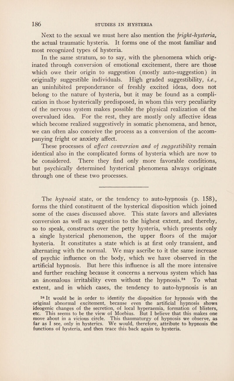 Next to the sexual we must here also mention the jright-hysteria, the actual traumatic hysteria. It forms one of the most familiar and most recognized types of hysteria. In the same stratum, so to say, with the phenomena which orig¬ inated through conversion of emotional excitement, there are those which owe their origin to suggestion (mostly auto-suggestion) in originally suggestible individuals. High graded suggestibility, i.e., an uninhibited preponderance of freshly excited ideas, does not belong to the nature of hysteria, but it may be found as a compli¬ cation in those hysterically predisposed, in whom this very peculiarity of the nervous system makes possible the physical realization of the overvalued idea. For the rest, they are mostly only affective ideas which become realized suggestively in somatic phenomena, and hence, we can often also conceive the process as a conversion of the accom¬ panying fright or anxiety affect. These processes of affect conversion and of suggestibility remain identical also in the complicated forms of hysteria which are now to be considered. There they find only more favorable conditions, but psychically determined hysterical phenomena always originate through one of these two processes. The hypnoid state, or the tendency to auto-hypnosis (p. 158), forms the third constituent of the hysterical disposition which joined some of the cases discussed above. This state favors and alleviates conversion as well as suggestion to the highest extent, and thereby, so to speak, constructs over the petty hysteria, which presents only a single hysterical phenomenon, the upper floors of the major hysteria. It constitutes a state which is at first only transient, and alternating with the normal. We may ascribe to it the same increase of psychic influence on the body, which we have observed in the artificial hypnosis. But here this influence is all the more intensive and further reaching because it concerns a nervous system which has an anomalous irritability even without the hypnosis.24 To what extent, and in which cases, the tendency to auto-hypnosis is an 24 It would be in order to identify the disposition for hypnosis with the original abnormal excitement, because even the artificial hypnosis shows ideogenic changes of the secretion, of local hyperaemia, formation of blisters, etc. This seems to be the view of Moebius. But I believe that this makes one move about in a vicious circle. This thaumaturgy of hypnosis we observe, as far as I see, only in hysterics. We would, therefore, attribute to hypnosis the functions of hysteria, and then trace this back again to hysteria.