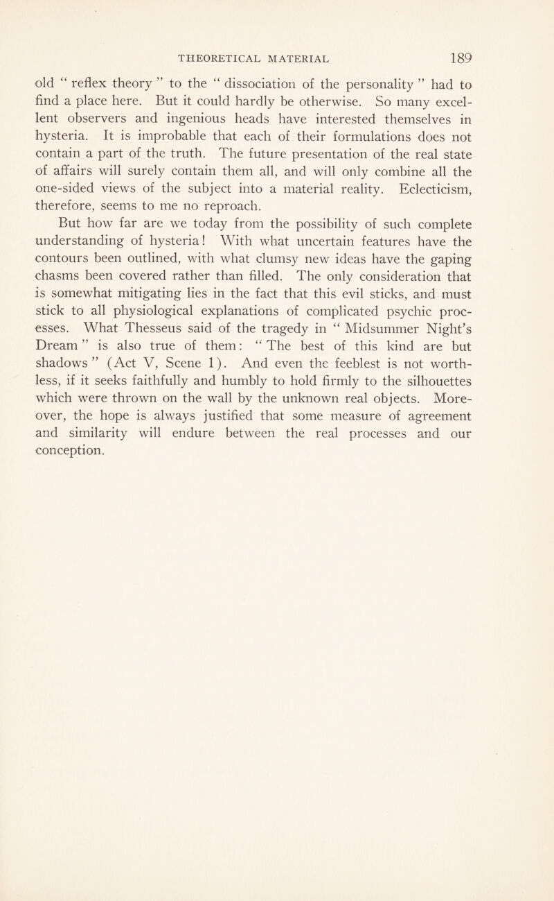 old “ reflex theory ” to the “ dissociation of the personality ” had to find a place here. But it could hardly be otherwise. So many excel¬ lent observers and ingenious heads have interested themselves in hysteria. It is improbable that each of their formulations does not contain a part of the truth. The future presentation of the real state of affairs will surely contain them all, and will only combine all the one-sided views of the subject into a material reality. Eclecticism, therefore, seems to me no reproach. But how far are we today from the possibility of such complete understanding of hysteria! With what uncertain features have the contours been outlined, with what clumsy new ideas have the gaping chasms been covered rather than filled. The only consideration that is somewhat mitigating lies in the fact that this evil sticks, and must stick to all physiological explanations of complicated psychic proc¬ esses. What Thesseus said of the tragedy in “ Midsummer Night’s Dream” is also true of them: “The best of this kind are but shadows” (Act V, Scene 1). And even the feeblest is not worth¬ less, if it seeks faithfully and humbly to hold firmly to the silhouettes which were thrown on the wall by the unknown real objects. More¬ over, the hope is always justified that some measure of agreement and similarity will endure between the real processes and our conception.