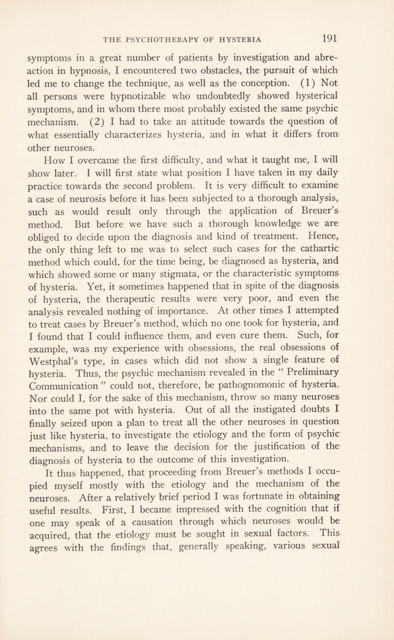 symptoms in a great number of patients by investigation and abre¬ action in hypnosis, I encountered two obstacles, the pursuit of which led me to change the technique, as well as the conception. (1) Not all persons were hypnotizable who undoubtedly showed hysterical symptoms, and in whom there most probably existed the same psychic mechanism. (2) I had to take an attitude towards the question of what essentially characterizes hysteria, and in what it differs from other neuroses. How I overcame the first difficulty, and what it taught me, I will show later. I will first state what position I have taken in my daily practice towards the second problem. It is very difficult to examine a case of neurosis before it has been subjected to a thorough analysis, such as would result only through the application of Breuer’s method. But before we have such a thorough knowledge we are obliged to decide upon the diagnosis and kind of treatment. Hence, the only thing left to me was to select such cases for the cathartic method which could, for the time being, be diagnosed as hysteria, and which showed some or many stigmata, or the characteristic symptoms of hysteria. Yet, it sometimes happened that in spite of the diagnosis of hysteria, the therapeutic results were very poor, and even the analysis revealed nothing of importance. At other times I attempted to treat cases by Breuer’s method, which no one took for hysteria, and I found that I could influence them, and even cure them. Such, for example, was my experience with obsessions, the real obsessions of Westphal’s type, in cases which did not show a single feature of hysteria. Thus, the psychic mechanism revealed in the “ Preliminary Communication ” could not, therefore, be pathognomonic of hysteria. Nor could I, for the sake of this mechanism, throw so many neuroses into the same pot with hysteria. Out of all the instigated doubts I finally seized upon a plan to treat all the other neuroses in question just like hysteria, to investigate the etiology and the form of psychic mechanisms, and to leave the decision for the justification of the diagnosis of hysteria to the outcome of this investigation. It thus happened, that proceeding from Breuer’s methods I occu¬ pied myself mostly with the etiology and the mechanism of the neuroses. After a relatively brief period I was fortunate in obtaining useful results. First, I became impressed with the cognition that if one may speak of a causation through which neuroses would be acquired, that the etiology must be sought in sexual factors. This agrees with the findings that, generally speaking, various sexual