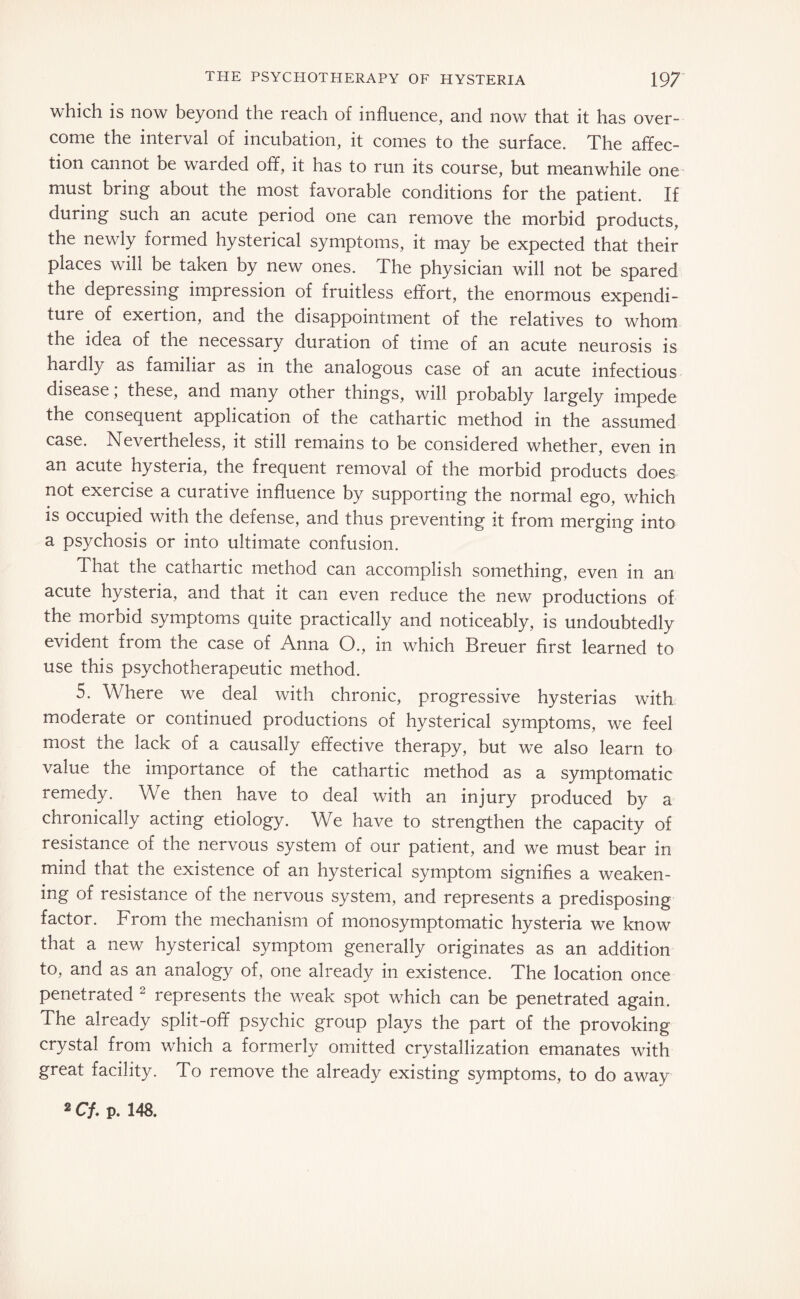 which is now beyond the reach of influence, and now that it has over¬ come the interval of incubation, it comes to the surface. The affec¬ tion cannot be warded off, it has to run its course, but meanwhile one must bring about the most favorable conditions for the patient. If during such an acute period one can remove the morbid products, the newly formed hysterical symptoms, it may be expected that their places will be taken by new ones. The physician will not be spared the depressing impression of fruitless effort, the enormous expendi¬ ture of exertion, and the disappointment of the relatives to whom the idea of the necessary duration of time of an acute neurosis is hardly as familiar as in the analogous case of an acute infectious disease, these, and many other things, will probably largely impede the consequent application of the cathartic method in the assumed case. Nevertheless, it still remains to be considered whether, even in an acute hysteria, the frequent removal of the morbid products does not exercise a curative influence by supporting the normal ego, which is occupied with the defense, and thus preventing it from merging into a psychosis or into ultimate confusion. That the cathartic method can accomplish something, even in an acute hysteria, and that it can even reduce the new productions of the morbid symptoms quite practically and noticeably, is undoubtedly evident from the case of Anna O., in which Breuer first learned to use this psychotherapeutic method. 5. Where we deal with chronic, progressive hysterias with moderate or continued productions of hysterical symptoms, we feel most the lack of a causally effective therapy, but we also learn to value the importance of the cathartic method as a symptomatic remedy. We then have to deal with an injury produced by a chronically acting etiology. We have to strengthen the capacity of resistance of the nervous system of our patient, and we must bear in mind that the existence of an hysterical symptom signifies a weaken¬ ing of resistance of the nervous system, and represents a predisposing factor. From the mechanism of monosymptomatic hysteria we know that a new hysterical symptom generally originates as an addition to, and as an analogy of, one already in existence. The location once penetrated 2 represents the weak spot which can be penetrated again. The already split-off psychic group plays the part of the provoking crystal from which a formerly omitted crystallization emanates with great facility. To remove the already existing symptoms, to do away 2 Cf. p. 148.